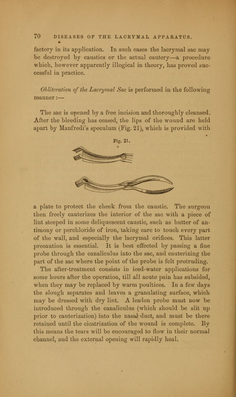 factory in its application. In such cases the lacrymal sac may be destroyed by caustics or the actual cautery—a procedure which, however apparently illogical in theory, has proved suc- cessful in practice. Obliteration of the Lacrymal Sac is performed in the following manner:— The sac is opened by a free incision and thoroughly cleansed. After the bleeding has ceased, the lips of the wound are held apart by Manfredi's speculum (Fig. 21), which is provided with Fig. 21. a plate to protect the cheek from the caustic. The surgeon then freely cauterizes the interior of the sac with a piece of lint steeped in some deliquescent caustic, such as butter of an- timony or perchloride of iron, taking care to touch every part of the wall, and especially the lacrymal orifices. This latter precaution is essential. It is best effected by passing a fine probe through the canaliculus into the sac, and cauterizing the part of the sac where the point of the probe is felt protruding. The after-treatment consists in iced-water applications for some hours after the operation, till all acute pain has subsided, when they may be replaced by warm poultices. In a few days the slough separates and leaves a granulating surface, which may be dressed with dry lint. A leaden probe must now be introduced through the canaliculus (which should be slit up prior to cauterization) into the nasal duct, and must be there retained until the cicatrization of the wound is complete. By this means the tears will be encouraged to flow in their normal channel, and the external opening will rapidly heal.