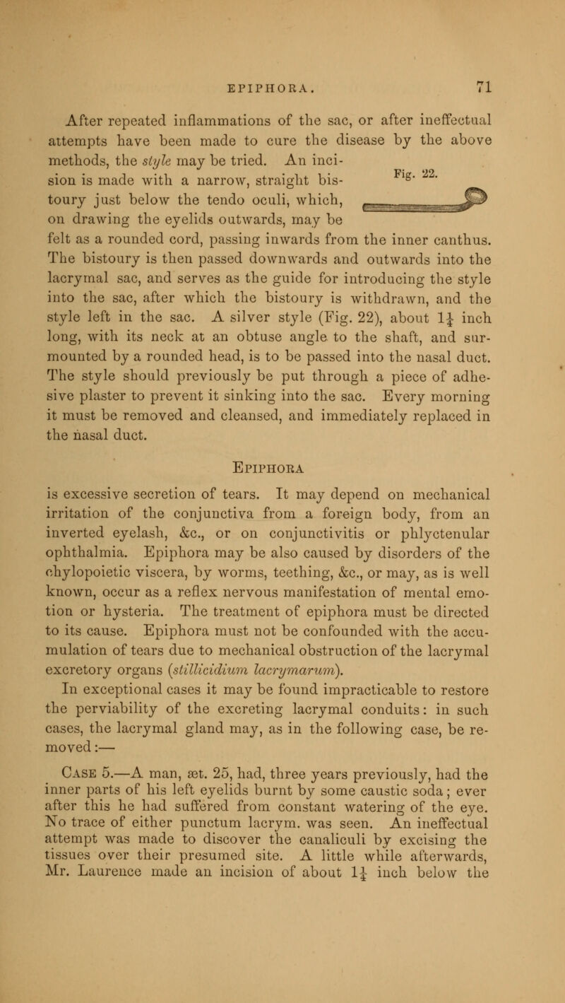 After repeated inflammations of the sac, or after ineffectual attempts have been made to cure the disease by the above methods, the style may be tried. An inci- • Pip* 22 sion is made with a narrow, straight bis- g* toury just below the tendo oculi, which, on drawing the eyelids outwards, may be felt as a rounded cord, passing inwards from the inner canthus. The bistoury is then passed downwards and outwards into the lacrymal sac, and serves as the guide for introducing the style into the sac, after which the bistoury is withdrawn, and the style left in the sac. A silver style (Fig. 22), about 1\ inch long, with its neck at an obtuse angle to the shaft, and sur- mounted by a rounded head, is to be passed into the nasal duct. The style should previously be put through a piece of adhe- sive plaster to prevent it sinking into the sac. Every morning it must be removed and cleansed, and immediately replaced in the nasal duct. Epiphora is excessive secretion of tears. It may depend on mechanical irritation of the conjunctiva from a foreign body, from an inverted eyelash, &c, or on conjunctivitis or phlyctenular ophthalmia. Epiphora may be also caused by disorders of the chylopoietic viscera, by worms, teething, &c, or may, as is well known, occur as a reflex nervous manifestation of mental emo- tion or hysteria. The treatment of epiphora must be directed to its cause. Epiphora must not be confounded with the accu- mulation of tears due to mechanical obstruction of the lacrymal excretory organs (stillicidium lacrymarum). In exceptional cases it may be found impracticable to restore the perviability of the excreting lacrymal conduits: in such cases, the lacrymal gland may, as in the following case, be re- moved :— Case 5.—A man, set. 25, had, three years previously, had the inner parts of his left eyelids burnt by some caustic soda; ever after this he had suffered from constant watering of the eye. No trace of either punctum lacrym. was seen. An ineffectual attempt was made to discover the canaliculi by excising the tissues over their presumed site. A little while afterwards, Mr. Laurence made an incision of about 1\ inch below the