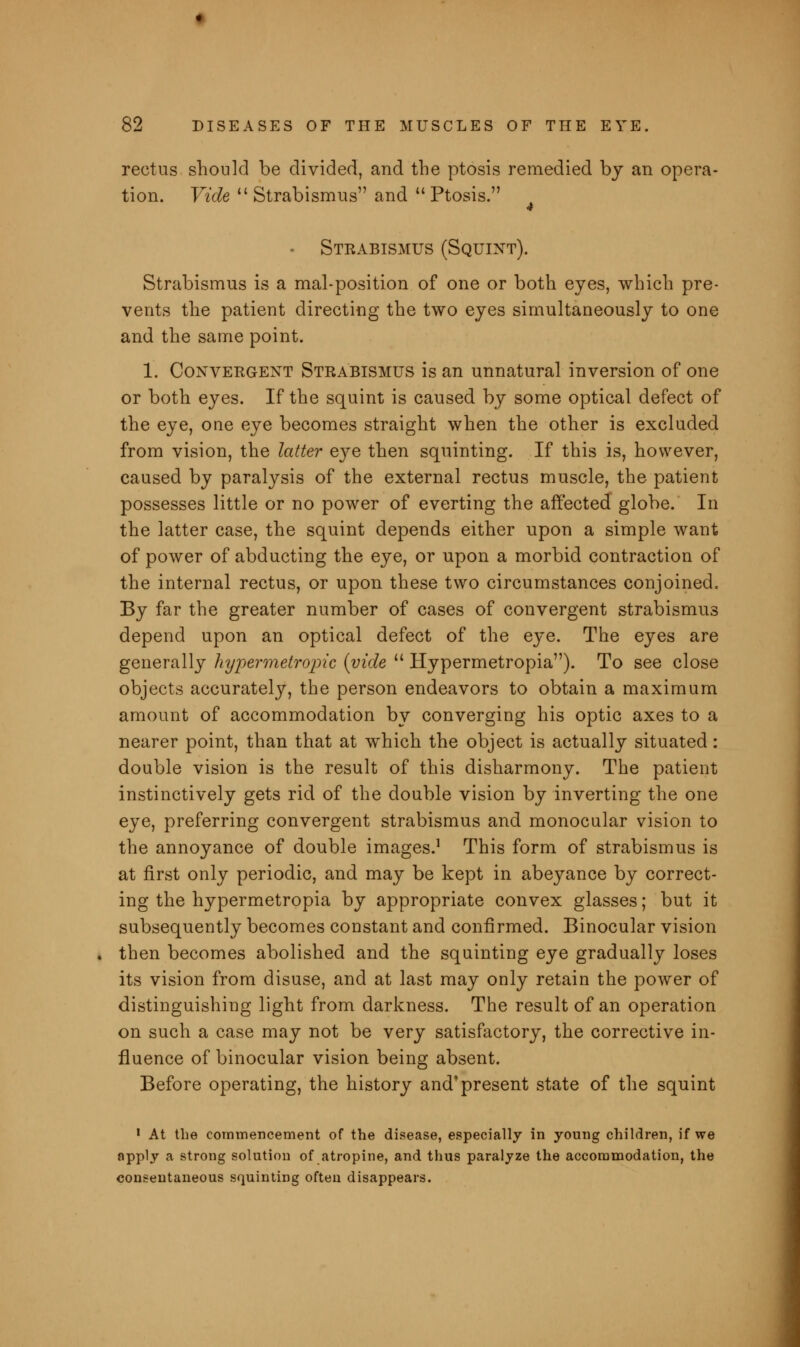 rectus should be divided, and the ptosis remedied bj an opera- tion. Vide  Strabismus and  Ptosis. - Strabismus (Squint). Strabismus is a mal-position of one or both eyes, which pre- vents the patient directing the two eyes simultaneously to one and the same point. 1. Convergent Strabismus is an unnatural inversion of one or both eyes. If the squint is caused by some optical defect of the eye, one eye becomes straight when the other is excluded from vision, the latter eye then squinting. If this is, however, caused by paralysis of the external rectus muscle, the patient possesses little or no power of everting the affected globe. In the latter case, the squint depends either upon a simple want of power of abducting the eye, or upon a morbid contraction of the internal rectus, or upon these two circumstances conjoined. By far the greater number of cases of convergent strabismus depend upon an optical defect of the eye. The eyes are generally hypermetropic {vide  Hypermetropia). To see close objects accurately, the person endeavors to obtain a maximum amount of accommodation by converging his optic axes to a nearer point, than that at which the object is actually situated: double vision is the result of this disharmony. The patient instinctively gets rid of the double vision by inverting the one eye, preferring convergent strabismus and monocular vision to the annoyance of double images.1 This form of strabismus is at first only periodic, and may be kept in abeyance by correct- ing the hypermetropia by appropriate convex glasses; but it subsequently becomes constant and confirmed. Binocular vision then becomes abolished and the squinting eye gradually loses its vision from disuse, and at last may only retain the power of distinguishing light from darkness. The result of an operation on such a case may not be very satisfactory, the corrective in- fluence of binocular vision being absent. Before operating, the history and*present state of the squint 1 At the commencement of the disease, especially in young children, if we apply a strong solution of atropine, and thus paralyze the accommodation, the consentaneous squinting often disappears.