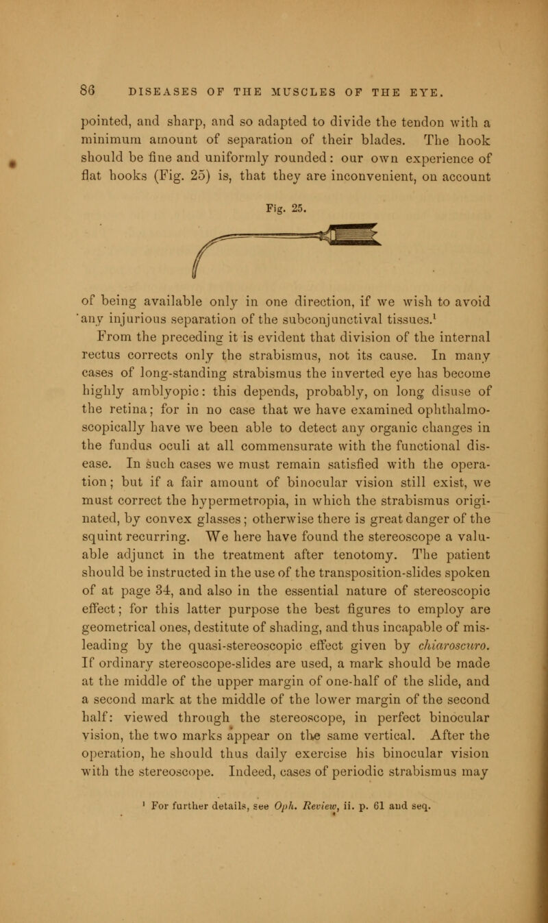 pointed, and sharp, and so adapted to divide the tendon with a minimum amount of separation of their blades. The hook should be fine and uniformly rounded: our own experience of flat hooks (Fig. 25) is, that they are inconvenient, on account Fig. 25. of being available only in one direction, if we wish to avoid any injurious separation of the subconjunctival tissues.1 From the preceding it is evident that division of the internal rectus corrects only the strabismus, not its cause. In many cases of long-standing strabismus the inverted eye has become highly amblyopic: this depends, probably, on long disuse of the retina; for in no case that we have examined ophthalmo- scopically have we been able to detect any organic changes in the fundus oculi at all commensurate with the functional dis- ease. In such cases we must remain satisfied with the opera- tion ; but if a fair amount of binocular vision still exist, we must correct the hypermetropia, in which the strabismus origi- nated, by convex glasses; otherwise there is great danger of the squint recurring. We here have found the stereoscope a valu- able adjunct in the treatment after tenotomy. The patient should be instructed in the use of the transposition-slides spoken of at page 34, and also in the essential nature of stereoscopic effect; for this latter purpose the best figures to employ are geometrical ones, destitute of shading, and thus incapable of mis- leading by the quasi-stereoscopic effect given by chiaroscuro. If ordinary stereoscope-slides are used, a mark should be made at the middle of the upper margin of one-half of the slide, and a second mark at the middle of the lower margin of the second half: viewed through the stereoscope, in perfect binocular vision, the two marks appear on the same vertical. After the operation, he should thus daily exercise his binocular vision with the stereoscope. Indeed, cases of periodic strabismus may