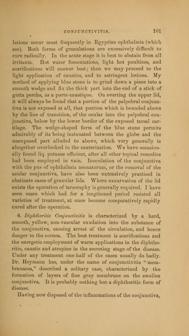 lations occur most frequently in Egyptian ophthalmia (which see). Both forms of granulations are excessively difficult to cure radically. In the acute stage it is best to abstain from all irritants. Hot water fomentations, light hot poultices, and scarifications will answer best; then we may proceed to the light application of caustics, and to astringent lotions. My method of applying blue stone is to grind down a piece into a smooth wedge and fix the thick part into the end of a stick of gutta percha, as a porte-caustique. On everting the upper lid, it will always be found that a portion of the palpebral conjunc- tiva is not exposed at all, that portion which is bounded above by the line of transition, of the ocular into the palpebral con- junctiva, below by the lower border of the exposed tarsal car- tilage. The wedge-shaped form of the blue stone permits admirably of its being insinuated between the globe and the unexposed part alluded to above, which very generally is altogether overlooked in the cauterization. We have occasion- ally found liq. potassae efficient, after all other topical remedies had been employed in vain. Inoculation of the conjunctiva with the pus of ophthalmia neonatorum, or the removal of the ocular conjunctiva, have also been extensively practised in obstinate cases of granular lids. Where excurvation of the lid exists the operation of tarsoraphy is generally required. I have seen cases which had for a lengthened period resisted all varieties of treatment, at once become comparatively rapidly cured after the operation. 6. Diphtheritic Conjunctivitis is characterized by a hard, smooth, yellow, non-vascular exudation into the substance of the conjunctiva, causing arrest of the circulation, and hence danger to the cornea. The best treatment is scarifications and the energetic employment of warm applications in the diphthe- ritic, caustic and atropine in the secreting stage of the disease. Under any treatment one-half of the cases usually do badly. Dr. Heymann has, under the name of conjunctivitis  mem- branacea, described a solitary case, characterized by the formation of layers of fine gray membrane on the swollen conjunctiva. It is probably nothing but a diphtheritic form of disease. Having now disposed of the inflammations of the conjunctiva,