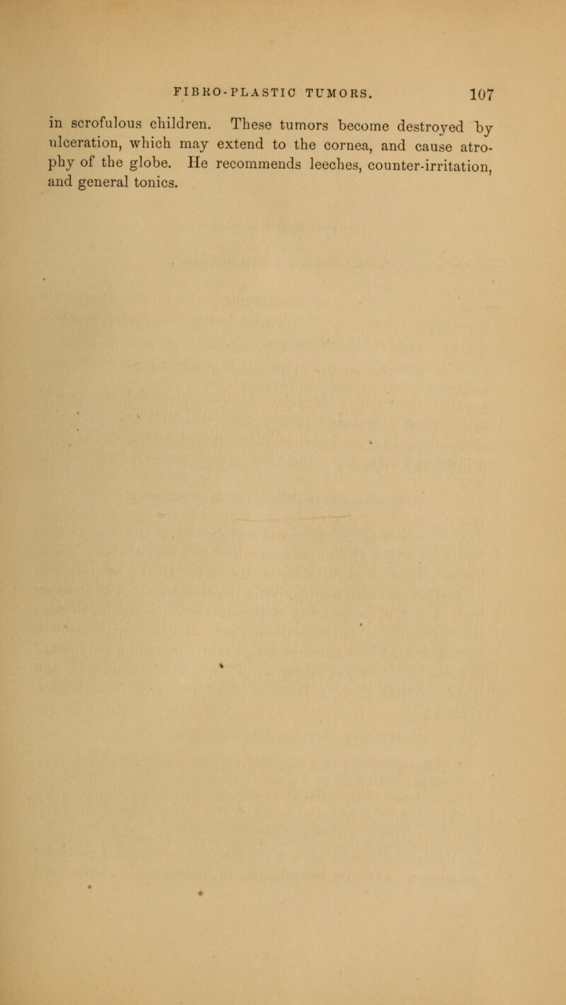 in scrofulous children. These tumors become destroyed by ulceration, which may extend to the cornea, and cause atro- phy of the globe. He recommends leeches, counter-irritation, and general tonics.