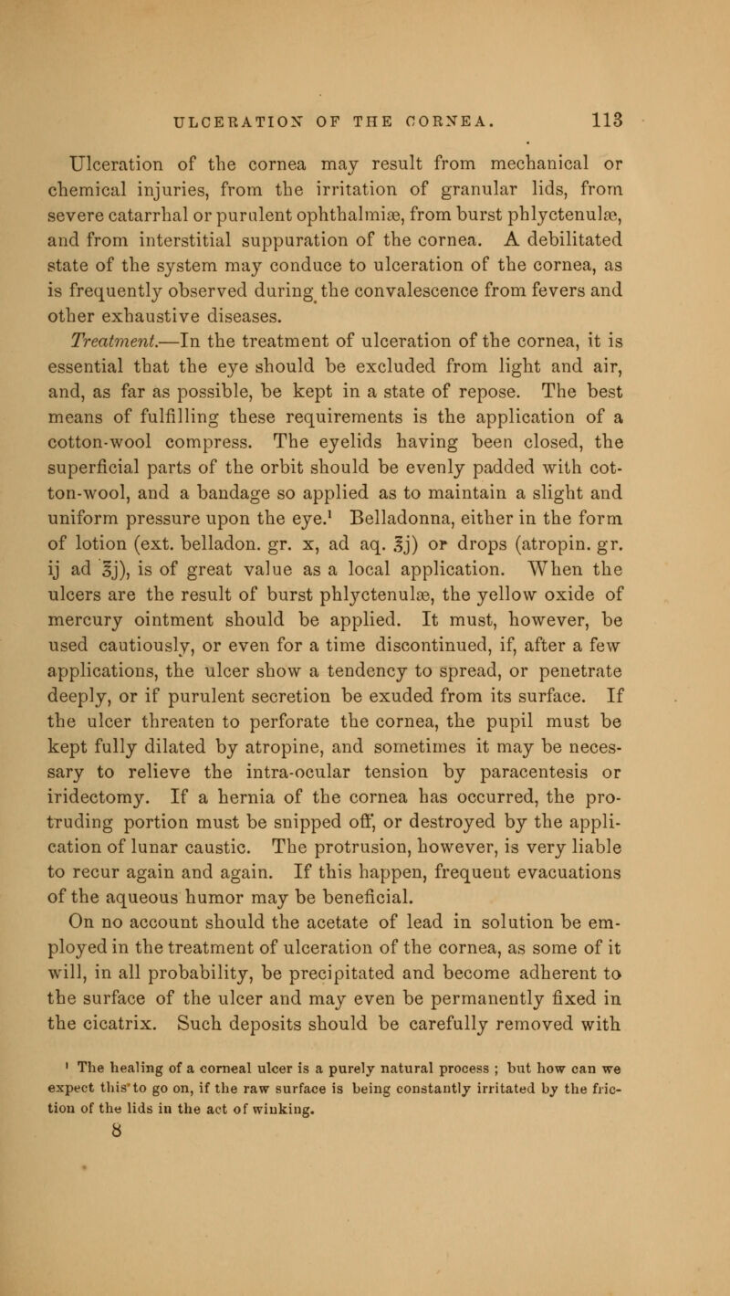 Ulceration of the cornea may result from mechanical or chemical injuries, from the irritation of granular lids, from severe catarrhal or purulent ophthalmiae, from burst phlyctenule, and from interstitial suppuration of the cornea. A debilitated state of the system may conduce to ulceration of the cornea, as is frequently observed during the convalescence from fevers and other exhaustive diseases. Treatment.—In the treatment of ulceration of the cornea, it is essential that the eye should be excluded from light and air, and, as far as possible, be kept in a state of repose. The best means of fulfilling these requirements is the application of a cotton-wool compress. The eyelids having been closed, the superficial parts of the orbit should be evenly padded with cot- ton-wool, and a bandage so applied as to maintain a slight and uniform pressure upon the eye.1 Belladonna, either in the form of lotion (ext. belladon. gr. x, ad aq. ,lj) or drops (atropin. gr. ij ad §j), is of great value as a local application. When the ulcers are the result of burst phlyctenular, the yellow oxide of mercury ointment should be applied. It must, however, be used cautiously, or even for a time discontinued, if, after a few applications, the ulcer show a tendency to spread, or penetrate deeply, or if purulent secretion be exuded from its surface. If the ulcer threaten to perforate the cornea, the pupil must be kept fully dilated by atropine, and sometimes it may be neces- sary to relieve the intra-ocular tension by paracentesis or iridectomy. If a hernia of the cornea has occurred, the pro- truding portion must be snipped off, or destroyed by the appli- cation of lunar caustic. The protrusion, however, is very liable to recur again and again. If this happen, frequent evacuations of the aqueous humor may be beneficial. On no account should the acetate of lead in solution be em- ployed in the treatment of ulceration of the cornea, as some of it will, in all probability, be precipitated and become adherent to the surface of the ulcer and may even be permanently fixed in the cicatrix. Such deposits should be carefully removed with 1 The healing of a corneal ulcer is a purely natural process ; but how can we expect this'to go on, if the raw surface is being constantly irritated by the fric- tion of the lids in the act of winking. 8