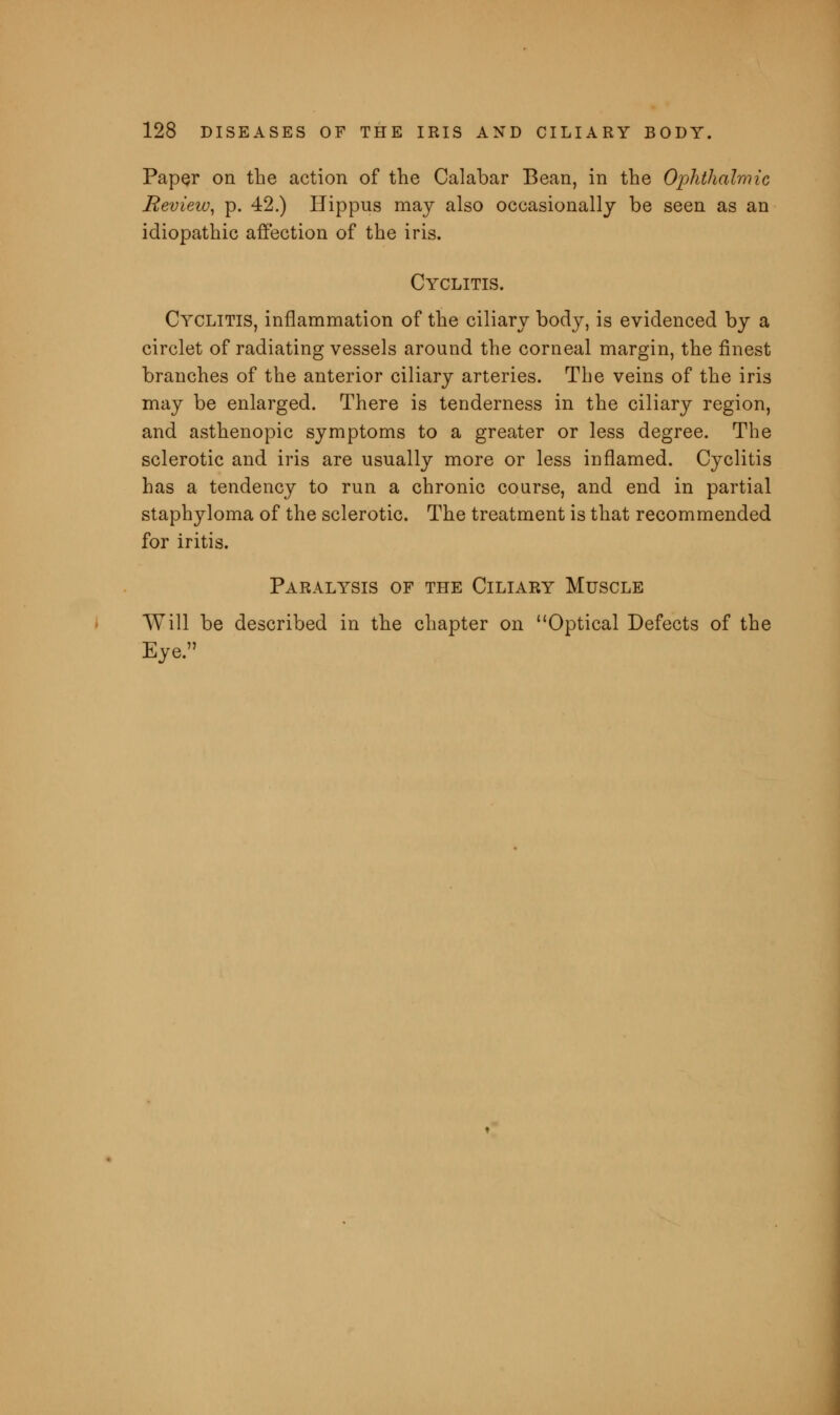 Paper on the action of the Calabar Bean, in the Ophthalmic Review, p. 42.) Hippus may also occasionally be seen as an idiopathic affection of the iris. Cyclitis. Cyclitis, inflammation of the ciliary body, is evidenced by a circlet of radiating vessels around the corneal margin, the finest branches of the anterior ciliary arteries. The veins of the iris may be enlarged. There is tenderness in the ciliary region, and asthenopic symptoms to a greater or less degree. The sclerotic and iris are usually more or less inflamed. Cyclitis has a tendency to run a chronic course, and end in partial staphyloma of the sclerotic. The treatment is that recommended for iritis. Paralysis of the Ciliary Muscle Will be described in the chapter on Optical Defects of the Eye.