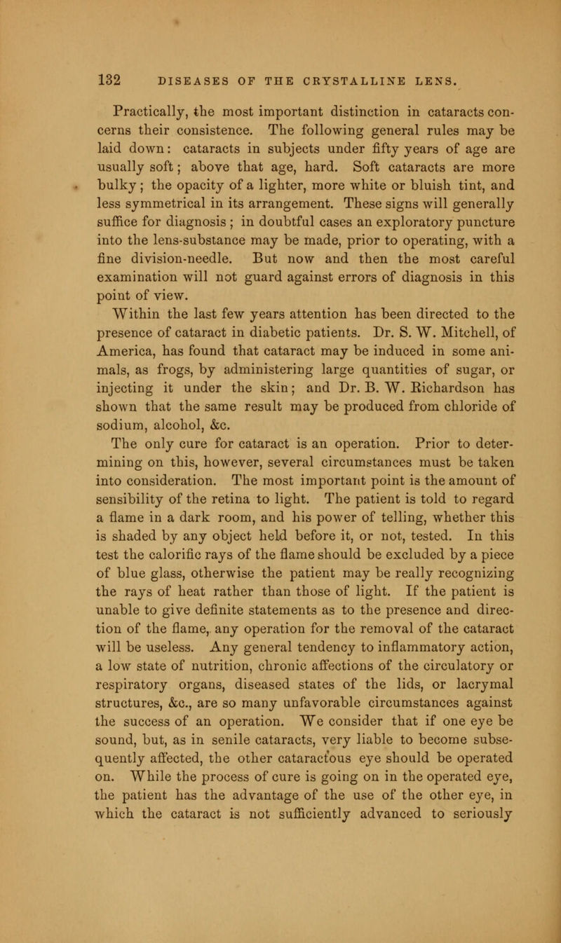 Practically, the most important distinction in cataracts con- cerns their consistence. The following general rules may be laid down: cataracts in subjects under fifty years of age are usually soft; above that age, hard. Soft cataracts are more bulky; the opacity of a lighter, more white or bluish tint, and less symmetrical in its arrangement. These signs will generally suffice for diagnosis ; in doubtful cases an exploratory puncture into the lens-substance may be made, prior to operating, with a fine division-needle. But now and then the most careful examination will not guard against errors of diagnosis in this point of view. Within the last few years attention has been directed to the presence of cataract in diabetic patients. Dr. S. W. Mitchell, of America, has found that cataract may be induced in some ani- mals, as frogs, by administering large quantities of sugar, or injecting it under the skin; and Dr. B. W. Eichardson has shown that the same result may be produced from chloride of sodium, alcohol, &c. The only cure for cataract is an operation. Prior to deter- mining on this, however, several circumstances must be taken into consideration. The most important point is the amount of sensibility of the retina to light. The patient is told to regard a flame in a dark room, and his power of telling, whether this is shaded by any object held before it, or not, tested. In this test the calorific rays of the flame should be excluded by a piece of blue glass, otherwise the patient may be really recognizing the rays of heat rather than those of light. If the patient is unable to give definite statements as to the presence and direc- tion of the flame, any operation for the removal of the cataract will be useless. Any general tendency to inflammatory action, a low state of nutrition, chronic affections of the circulatory or respiratory organs, diseased states of the lids, or lacrymal structures, &c, are so many unfavorable circumstances against the success of an operation. We consider that if one eye be sound, but, as in senile cataracts, very liable to become subse- quently affected, the other cataractous eye should be operated on. While the process of cure is going on in the operated eye, the patient has the advantage of the use of the other eye, in which the cataract is not sufficiently advanced to seriously