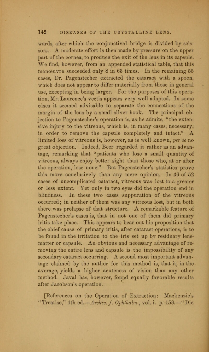 wards, after which the conjunctival bridge is divided by scis- sors. A moderate effort is then made by pressure on the upper part of the cornea, to produce the exit of the lens in its capsule. We find, however, from an appended statistical table, that this manoeuvre succeeded only 8 in 63 times. In the remaining 55 cases, Dr. Pagenstecher extracted the cataract with a spoon, which does not appear to differ materially from those in general use, excepting in being larger. For the purposes of this opera- tion, Mr. Laurence's vectis appears very well adapted. In some cases it seemed advisable to separate the connections of the margin of the lens by a small silver hook. The principal ob- jection to Pagenstecher's operation is, as he admits, the exten- sive injury to the vitreous, which is, in many cases, necessary, in order to remove the capsule completely and intact. A limited loss of vitreous is, however, as is well known, per se no great objection. Indeed, Beer regarded it rather as an advan- tage, remarking that patients who lose a small quantity of vitreous, always enjoy better sight than those who, at or after the operation, lose none. But Pagenstecher's statistics prove this more conclusively than any mere opinion. In 36 of 52 cases of uncomplicated cataract, vitreous was lost to a greater or less extent. Yet only in two eyes did the operation end in blindness. In these two cases suppuration of the vitreous occurred; in neither of them was any vitreous lost, but in both there was prolapse of that structure. A remarkable feature of Pagenstecher's cases is, that in not one of them did primary iritis take place. This appears to bear out his proposition that the chief cause of primary iritis, after cataract-operations, is to be found in the irritation to the iris set up by residuary lens- matter or capsule. An obvious and necessary advantage of re- moving the entire lens and capsule is the impossibility of any secondary cataract occurring. A second most important advan- tage claimed by the author for this method is, that it, in the average, yields a higher acuteness of vision than any other method. Javal has, however, found equally favorable results after Jacobson's operation. [References on the Operation of Extraction: Mackenzie's Treatise, 4th ed.—Archiv.f. Ophthalm., vol. i. p. 158.—Die