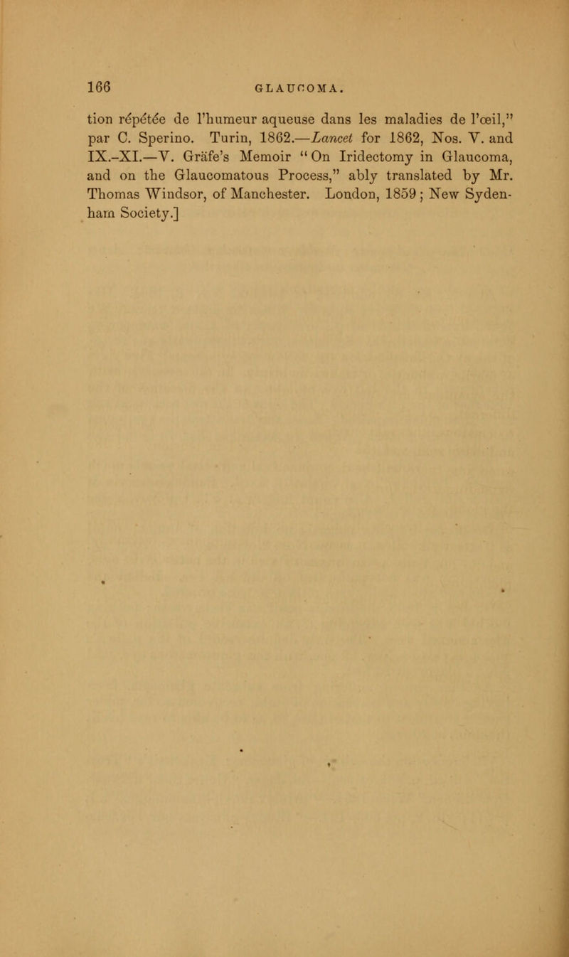 tion repete*e de l'humeur aqueuse dans les maladies de l'oeil, par C. Sperino. Turin, 1862.—Lancet for 1862, Nos. V. and IX.-XI.—V. Grafe's Memoir  On Iridectomy in Glaucoma, and on the Glaucomatous Process, ably translated by Mr. Thomas Windsor, of Manchester. London, 1859 ; New Syden- ham Society.]