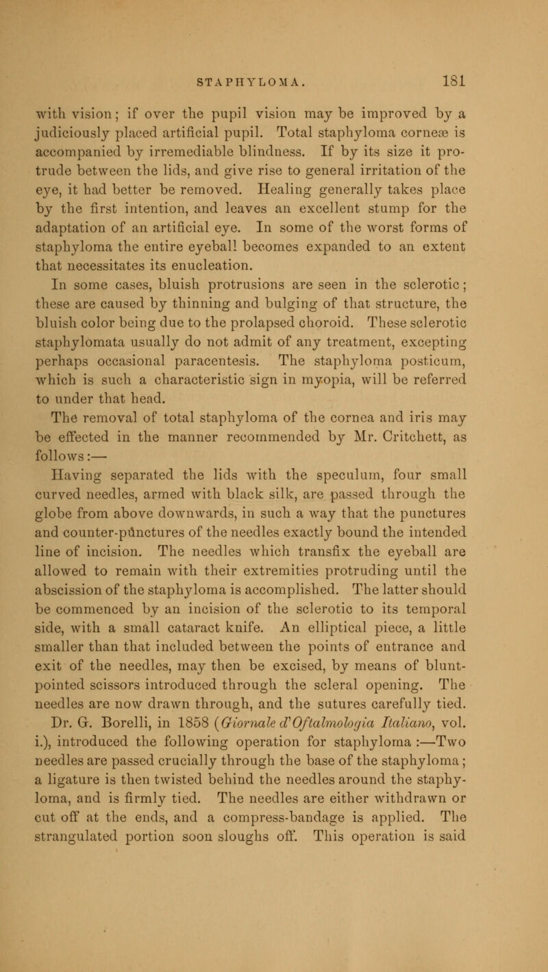 with vision; if over the pupil vision may be improved by a judiciously placed artificial pupil. Total staphyloma cornece is accompanied by irremediable blindness. If by its size it pro- trude between the lids, and give rise to general irritation of the eye, it had better be removed. Healing generally takes place by the first intention, and leaves an excellent stump for the adaptation of an artificial eye. In some of the worst forms of staphyloma the entire eyeball becomes expanded to an extent that necessitates its enucleation. In some cases, bluish protrusions are seen in the sclerotic; these are caused by thinning and bulging of that structure, the bluish color being due to the prolapsed choroid. These sclerotic staphylomata usually do not admit of any treatment, excepting perhaps occasional paracentesis. The staphyloma posticum, which is such a characteristic sign in myopia, will be referred to under that head. The removal of total staphyloma of the cornea and iris may be effected in the manner recommended by Mr. Critchett, as follows:— Having separated the lids with the speculum, four small curved needles, armed with black silk, are passed through the globe from above downwards, in such a way that the punctures and counter-punctures of the needles exactly bound the intended line of incision. The needles which transfix the eyeball are allowed to remain with their extremities protruding until the abscission of the staplryloma is accomplished. The latter should be commenced by an incision of the sclerotic to its temporal side, with a small cataract knife. An elliptical piece, a little smaller than that included between the points of entrance and exit of the needles, may then be excised, by means of blunt- pointed scissors introduced through the scleral opening. The needles are now drawn through, and the sutures carefully tied. Dr. Gr. Borelli, in 1858 (GiomalecVOftalmologia Italiano, vol. i.), introduced the following operation for staphyloma :—Two needles are passed crucially through the base of the staphyloma; a ligature is then twisted behind the needles around the staphy- loma, and is firmly tied. The needles are either withdrawn or cut off at the ends, and a compress-bandage is applied. The strangulated portion soon sloughs off. This operation is said