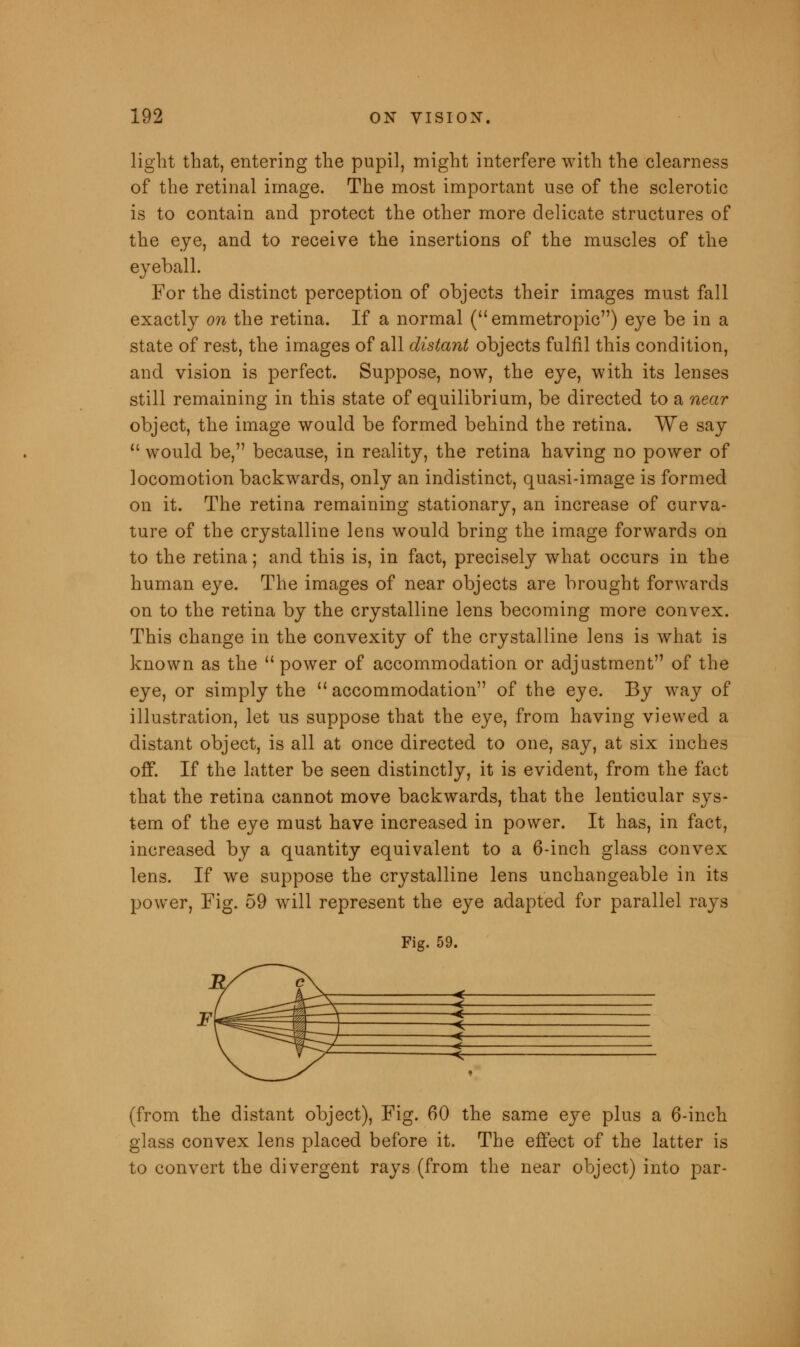 light that, entering the pupil, might interfere with the clearness of the retinal image. The most important use of the sclerotic is to contain and protect the other more delicate structures of the eye, and to receive the insertions of the muscles of the eyeball. For the distinct perception of objects their images must fall exactly on the retina. If a normal (emmetropic) eye be in a state of rest, the images of all distant objects fulfil this condition, and vision is perfect. Suppose, now, the eye, with its lenses still remaining in this state of equilibrium, be directed to a near object, the image would be formed behind the retina. We say  would be, because, in reality, the retina having no power of locomotion backwards, only an indistinct, quasi-image is formed on it. The retina remaining stationary, an increase of curva- ture of the crystalline lens would bring the image forwards on to the retina; and this is, in fact, precisely what occurs in the human eye. The images of near objects are brought forwards on to the retina by the crystalline lens becoming more convex. This change in the convexity of the crystalline lens is what is known as the  power of accommodation or adjustment of the eye, or simply the  accommodation of the eye. By way of illustration, let us suppose that the eye, from having viewed a distant object, is all at once directed to one, say, at six inches off. If the latter be seen distinctly, it is evident, from the fact that the retina cannot move backwards, that the lenticular sys- tem of the eye must have increased in power. It has, in fact, increased by a quantity equivalent to a 6-inch glass convex lens. If we suppose the crystalline lens unchangeable in its power, Fig. 59 will represent the eye adapted for parallel rays Fig. 59. e\ ^rx < —^~-¥%T \ \ m \  ^ *. ifcry ^ -k (from the distant object), Fig. 60 the same eye plus a 6-inch glass convex lens placed before it. The effect of the latter is to convert the divergent rays (from the near object) into par-