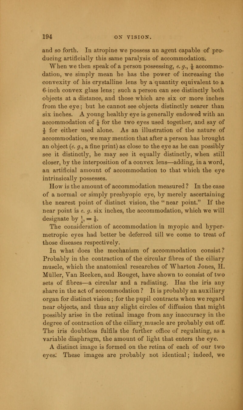 and so forth. In atropine we possess an agent capable of pro- ducing artificially this same paralysis of accommodation. When we then speak of a person possessing, e. g., \ accommo- dation, we simply mean he has the power of increasing the convexity of his crystalline lens by a quantity equivalent to a 6-inch convex glass lens; such a person can see distinctly both objects at a distance, and those which are six or more inches from the eye; but he cannot see objects distinctly nearer than six inches. A young healthy eye is generally endowed with an accommodation of \ for the two eyes used together, and say of J for either used alone. As an illustration of the nature of accommodation, we may mention that after a person has brought an object (e. #., a fine print) as close to the eye as he can possibly see it distinctly, he may see it equally distinctly, when still closer, by the interposition of a convex lens—adding, in a word, an artificial amount of accommodation to that which the eye intrinsically possesses. How is the amount of accommodation measured ? In the case of a normal or simply presbyopic eye, by merely ascertaining the nearest point of distinct vision, the near point. If the near point is e. g. six inches, the accommodation, which we will designate by I, = \. The consideration of accommodation in myopic and hyper- metropic eyes had better be deferred till we come to treat of those diseases respectively. In what does the mechanism of accommodation consist ? Probably in the contraction of the circular fibres of the ciliary muscle, which the anatomical researches of Wharton Jones, H. Miiller, Van Reeken, and Rouget, have shown to consist of two sets of fibres—a circular and a radiating. Has the iris any share in the act of accommodation ? It is probably an auxiliary organ for distinct vision ; for the pupil contracts when we regard near objects, and thus any slight circles of diffusion that might possibly arise in the retinal image from any inaccuracy in the degree of contraction of the ciliary muscle are probably cut off. The iris doubtless fulfils the further office of regulating, as a variable diaphragm, the amount of light that enters the eye. A distinct image is formed on the retina of each of our two eyes. These images are probably not identical; indeed, we