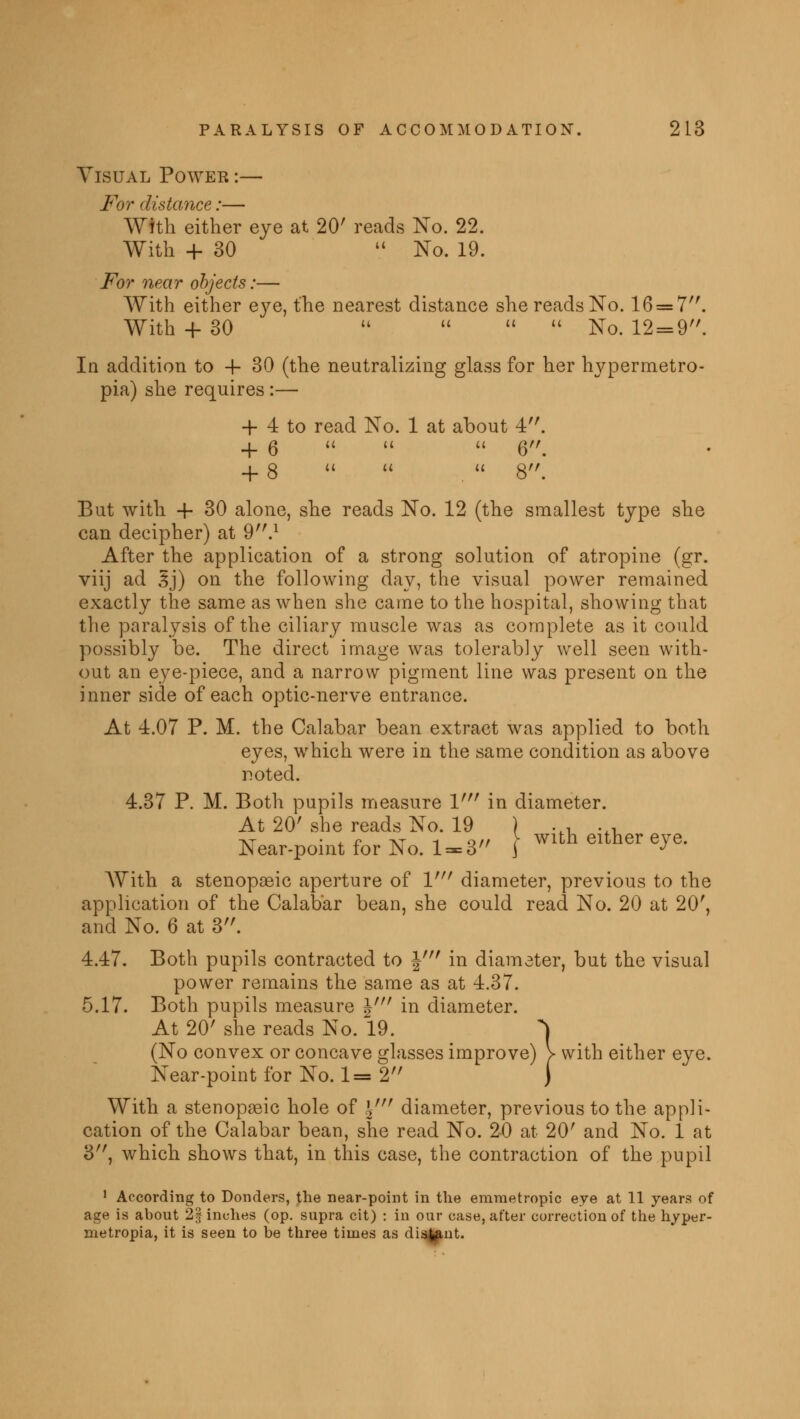 Visual Power :— For distance:— With either eye at 20' reads No. 22. With + 30  No. 19. For near objects:— With either eye, the nearest distance she reads No. 16 = 7. With + 30     No. 12 = 9. In addition to -f 30 (the neutralizing glass for her hypermetro- pia) she requires :— + 4 to read No. 1 at about 4. + 6    6. + 8   .  8. But with 4- 30 alone, she reads No. 12 (the smallest type she can decipher) at 9.1 After the application of a strong solution of atropine (gr. viij ad Ij) on the following day, the visual power remained exactly the same as when she came to the hospital, showing that the paralysis of the ciliary muscle was as complete as it could possibly be. The direct image was tolerably well seen with- out an eye-piece, and a narrow pigment line was present on the inner side of each optic-nerve entrance. At 4.07 P. M. the Calabar bean extract was applied to both eyes, which were in the same condition as above noted. 4.37 P. M. Both pupils measure V in diameter. At 20' she reads No. 19 ) .., .., at • * f at -i off r with either eye. Near-point for Iso. 1 = 3 j With a stenopeic aperture of 1' diameter, previous to the application of the Calabar bean, she could read No. 20 at 20', and No. 6 at 3. 4.47. Both pupils contracted to J' in diameter, but the visual power remains the same as at 4.37. 5.17. Both pupils measure \' in diameter. At 20' she reads No. 19. ^ (No convex or concave glasses improve) > with either eye. Near-point for No. 1=2 j With a stenopeic hole of \ni diameter, previous to the appli- cation of the Calabar bean, she read No. 20 at 20' and No. 1 at 3, which shows that, in this case, the contraction of the pupil 1 According to Donders, the near-point in the emmetropic eye at 11 years of age is about 2jf inches (op. supra cit) : in our case, after correction of the hyper- metropia, it is seen to be three times as di^uit.