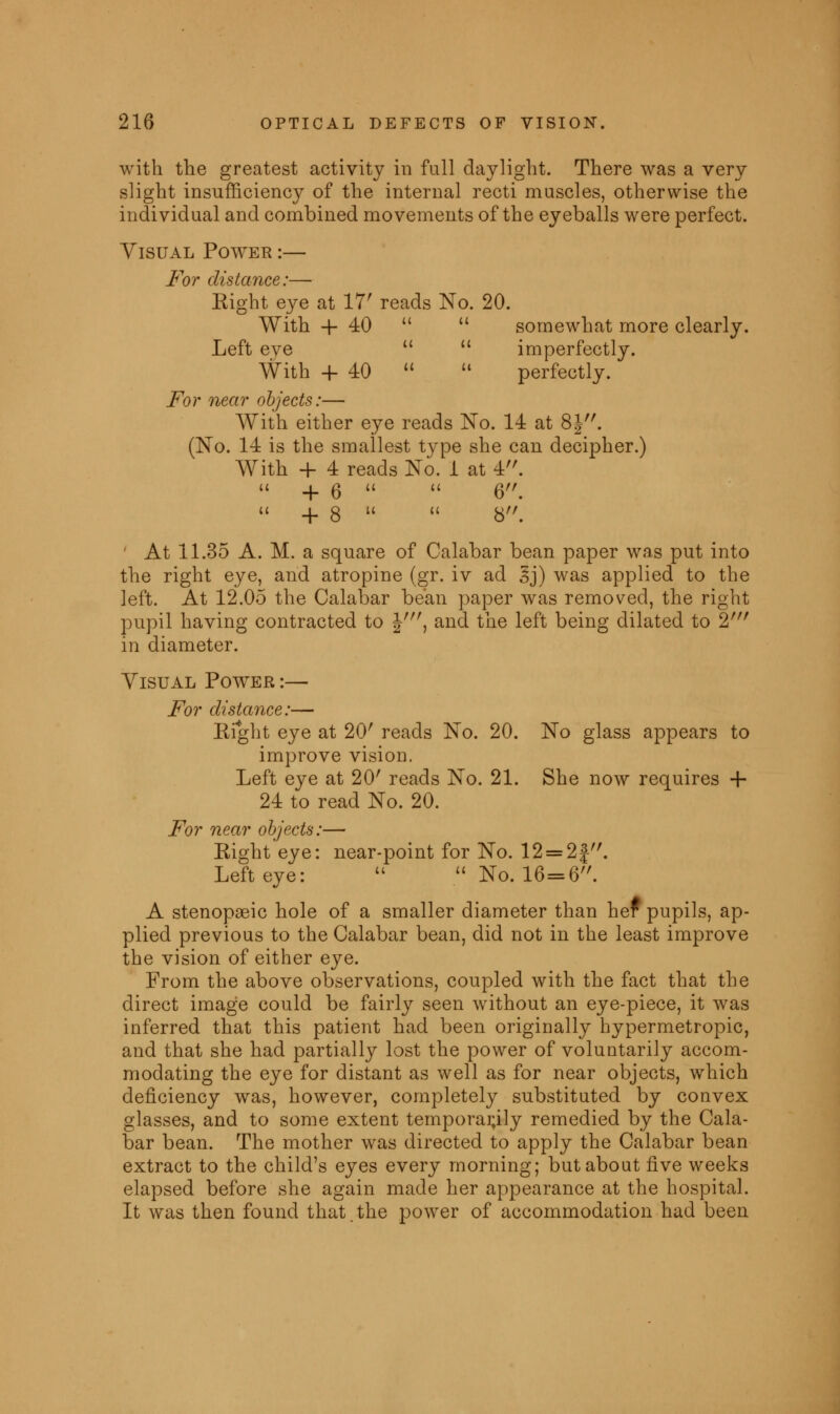 with the greatest activity in full daylight. There was a very slight insufficiency of the internal recti muscles, otherwise the individual and combined movements of the eyeballs were perfect. Visual Power :— For distance:— Eight eye at 17' reads No. 20. With + 40   somewhat more clearly. Left eye   imperfectly. With + 40   perfectly. For near objects:— With either eye reads No. 14 at 8J. (No. 14 is the smallest type she can decipher.) With + 4 reads No. 1 at 4.  + 6   6.  + 8   8. At 11.35 A. M. a square of Calabar bean paper was put into the right eye, and atropine (gr. iv ad 3j) was applied to the left. At 12.05 the Calabar bean paper was removed, the right pupil having contracted to Jr//, and the left being dilated to 2r// in diameter. Yisual Power :— For distance:— Eight eye at 20' reads No. 20. No glass appears to improve vision. Left eye at 20' reads No. 21. She now requires 4- 24 to read No. 20. For near objects:— Eight eye: near-point for No. 12 = 2fr/. Left eye:   No. 16=6. A stenopeic hole of a smaller diameter than her pupils, ap- plied previous to the Calabar bean, did not in the least improve the vision of either eye. From the above observations, coupled with the fact that the direct image could be fairly seen without an eye-piece, it was inferred that this patient had been originally hypermetropic, and that she had partially lost the power of voluntarily accom- modating the eye for distant as well as for near objects, which deficiency was, however, completely substituted by convex glasses, and to some extent temporarily remedied by the Cala- bar bean. The mother was directed to apply the Calabar bean extract to the child's eyes every morning; but about five weeks elapsed before she again made her appearance at the hospital. It was then found that.the power of accommodation had been