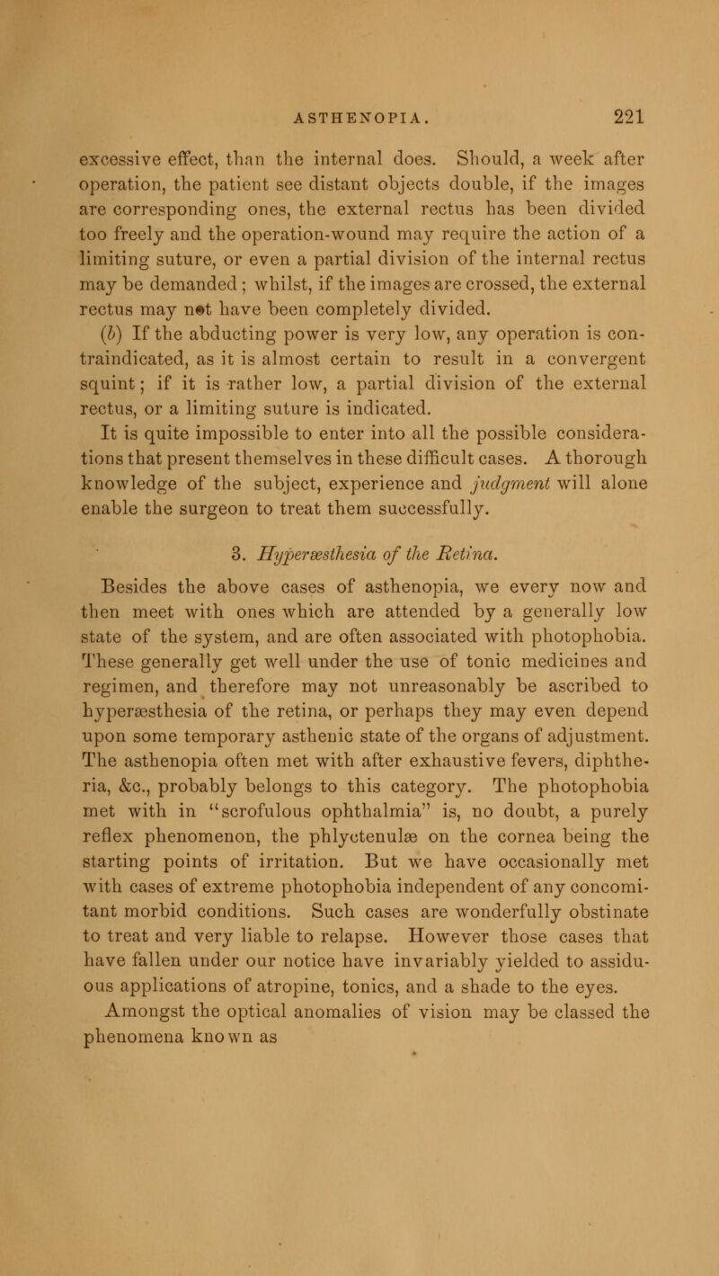 excessive effect, than the internal does. Should, a week after operation, the patient see distant objects double, if the images are corresponding ones, the external rectus has been divided too freely and the operation-wound may require the action of a limiting suture, or even a partial division of the internal rectus may be demanded ; whilst, if the images are crossed, the external rectus may n©t have been completely divided. (b) If the abducting power is very low, any operation is con- traindicated, as it is almost certain to result in a convergent squint; if it is rather low, a partial division of the external rectus, or a limiting suture is indicated. It is quite impossible to enter into all the possible considera- tions that present themselves in these difficult cases. A thorough knowledge of the subject, experience and judgment will alone enable the surgeon to treat them successfully. 3. Hyperesthesia of the Retina. Besides the above cases of asthenopia, we every now and then meet with ones which are attended by a generally low state of the system, and are often associated with photophobia. These generally get well under the use of tonic medicines and regimen, and therefore may not unreasonably be ascribed to hyperesthesia of the retina, or perhaps they may even depend upon some temporary asthenic state of the organs of adjustment. The asthenopia often met with after exhaustive fevers, diphthe- ria, &c, probably belongs to this category. The photophobia met with in scrofulous ophthalmia is, no doubt, a purely reflex phenomenon, the phlyctenule on the cornea being the starting points of irritation. But we have occasionally met with cases of extreme photophobia independent of any concomi- tant morbid conditions. Such cases are wonderfully obstinate to treat and very liable to relapse. However those cases that have fallen under our notice have invariably yielded to assidu- ous applications of atropine, tonics, and a shade to the eyes. Amongst the optical anomalies of vision may be classed the phenomena known as
