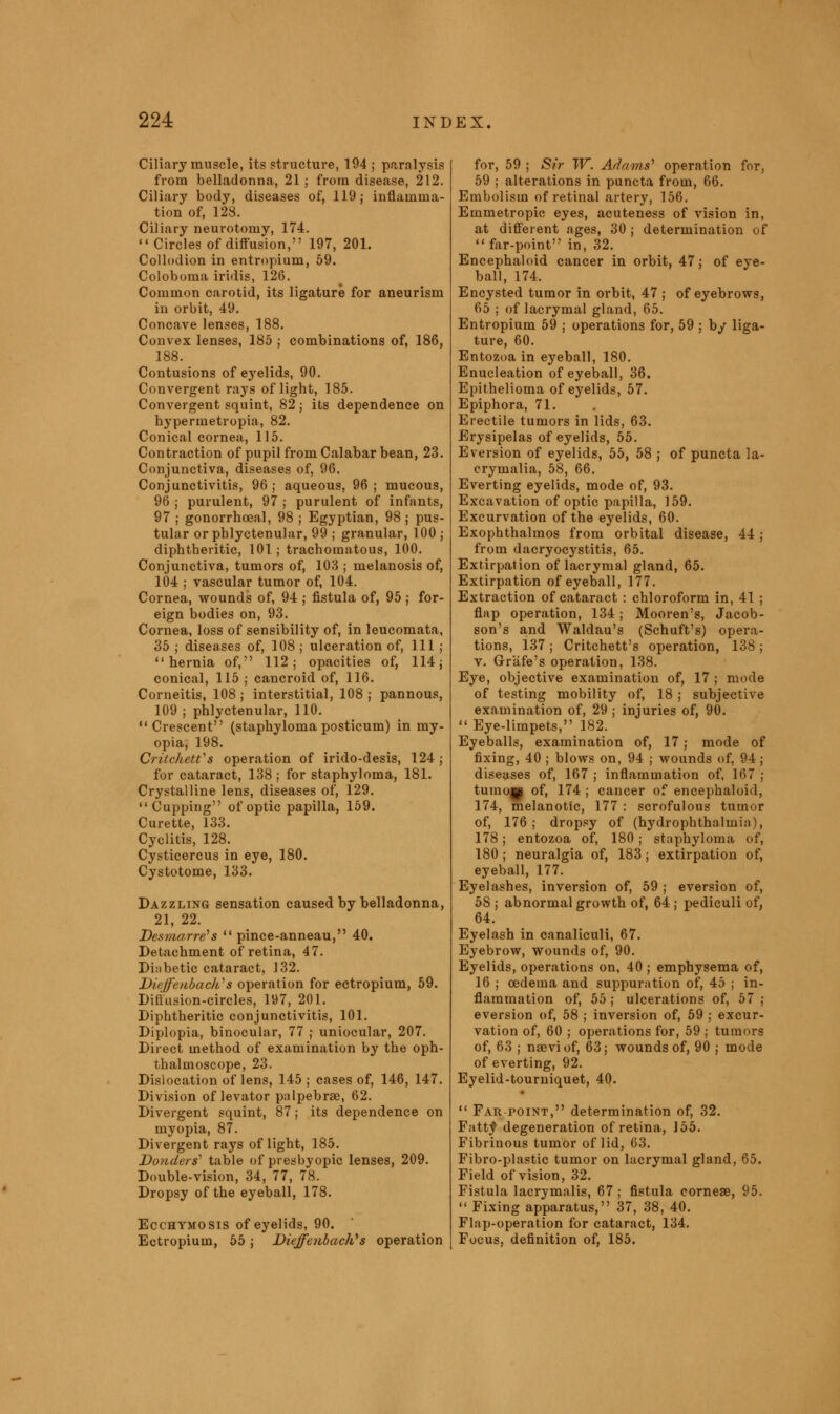 Ciliary muscle, its structure, 194 ; paralysis from belladonna, 21 ; from disease, 212. Ciliary body, diseases of, 119; inflamma- tion of, 128. Ciliary neurotomy, 174.  Circles of diffusion, 197, 201. Collodion in entropium, 59. Coloboma iridis, 126. Common carotid, its ligature for aneurism in orbit, 49. Concave lenses, 188. Convex lenses, 185 ; combinations of, 186, 188. Contusions of eyelids, 90. Convergent rays of light, 185. Convergent squint, 82; its dependence on hypermetropia, 82. Conical cornea, 115. Contraction of pupil from Calabar bean, 23. Conjunctiva, diseases of, 96. Conjunctivitis, 96; aqueous, 96; mucous, 96 ; purulent, 97 ; purulent of infants, 97 ; gonorrhoea!, 98 ; Egyptian, 98 ; pus- tular or phlyctenular, 99 ; granular, 100 ; diphtheritic, 101 ; trachomatous, 100. Conjunctiva, tumors of, 103 ; melanosis of, 104 ; vascular tumor of, 104. Cornea, wounds of, 94 ; fistula of, 95 ; for- eign bodies on, 93. Cornea, loss of sensibility of, in leucomata, 35 ; diseases of, 108 ; ulceration of, 111 ; hernia of, 112; opacities of, 114; conical, 115 ; cancroid of, 116. Corneitis, 108 ; interstitial, 108 ; pannous, 109 ; phlyctenular, 110. Crescent (staphyloma posticum) in my- opia, 198. Critchett's operation of irido-desis, 124; for cataract, 138; for staphyloma, 181. Crystalline lens, diseases of, 129. Cupping of optic papilla, 159. Curette, 133. Cyclitis, 128. Cysticercus in eye, 180. Cystotome, 133. Dazzling sensation caused by belladonna, 21, 22. Desmarre's  pince-anneau, 40. Detachment of retina, 47. Diabetic cataract, 132. Diiffiuibaclis operation for ectropium, 59. Difiusion-circles, 197, 201. Diphtheritic conjunctivitis, 101. Diplopia, binocular, 77 ; uniocular, 207. Direct method of examination by the oph- thalmoscope, 23. Dislocation of lens, 145; cases of, 146, 147. Division of levator palpebrse, 62. Divergent squint, 87; its dependence on myopia, 87. Divergent rays of light, 185. Bonders' table of presbyopic lenses, 209. Double-vision, 34, 77, 78. Dropsy of the eyeball, 178. Ecchymosis of eyelids, 90. Ectropium, 55; Diejfe?ibachys operation for, 59 ; Sir TV. Adams' operation for, 59 ; alterations in puncta from, 66. Embolism of retinal artery, 156. Emmetropic eyes, acuteness of vision in, at different ages, 30 ; determination of far-point in, 32. Encephaloid cancer in orbit, 47; of eye- ball, 174. Encysted tumor in orbit, 47 ; of eyebrows, 65 ; of lacrymal gland, 65. Entropium 59 ; operations for, 59 ; by liga- ture, 60. Entozoa in eyeball, 180. Enucleation of eyeball, 36. Epithelioma of eyelids, 57. Epiphora, 71. Erectile tumors in lids, 63. Erysipelas of eyelids, 55. Eversion of eyelids, 55, 58 ; of puncta la- crymalia, 58, 66. Everting eyelids, mode of, 93. Excavation of optic papilla, 159. Excurvation of the eyelids, 60. Exophthalmos from orbital disease, 44; from dacryocystitis, 65. Extirpation of lacrymal gland, 65. Extirpation of eyeball, 177. Extraction of cataract : chloroform in, 41 ; flap operation, 134; Mooren's, Jacob- son's and Waldau's (Schuft's) opera- tions, 137 ; Critchett's operation, 138 ; v. Grafe's operation, 138. Eye, objective examination of, 17 ; mode of testing mobility of, 18 ; subjective examination of, 29 ; injuries of, 90.  Eye-limpets, 182. Eyeballs, examination of, 17; mode of fixing, 40 ; blows on, 94 ; wounds of, 94; diseases of, 167 ; inflammation of, 167 ; tumojp of, 174 ; cancer of encephaloid, 174, melanotic, 177 : scrofulous tumor of, 176; dropsy of (hydrophthalmia), 178; entozoa of, 180 ; staphyloma of, 180 ; neuralgia of, 183; extirpation of, eyeball, 177. Eyelashes, inversion of, 59 ; eversion of, 58 ; abnormal growth of, 64 ; pediculi of, 64. Eyelash in canaliculi, 67. Eyebrow, wounds of, 90. Eyelids, operations on, 40 ; emphysema of, 16 ; oedema and suppuration of, 45 ; in- flammation of, 55 ; ulcerations of, 57 ; eversion of, 58 ; inversion of, 59 ; excur- vation of, 60 ; operations for, 59 ; tumors of, 63 ; naeviof, 63; wounds of, 90 ; mode of everting, 92. Eyelid-tourniquet, 40.  Far point, determination of, 32. Fatty degeneration of retina, 155. Fibrinous tumor of lid, 63. Fibro-plastic tumor on lacrymal gland, 65. Field of vision, 32. Fistula Iacrymalis, 67; fistula corneae, 95.  Fixing apparatus, 37, 38, 40. Flap-operation for cataract, 134. Focus, definition of, 185.