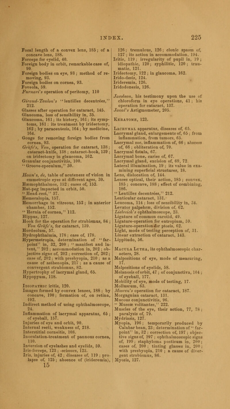 Focal length of a convex lens, 185 ; of a concave lens, 188. Forceps for eyelid, 40. Foreign body in orbit, remarkable case of, 90. Foreign bodies on eye, 93 ; method of re- moving, 93. Foreign bodies on cornea, 93. Foveola, 59. FumarVs operation of peritomy, 110 Giraud-Teuloii's  lentilles decentrees, 212. Glasses after operation for cataract, 145. Glaucoma, loss of sensibility in, 35. Glaucoma, 161 ; its history, 161; its symp- toms, 161 : its treatment by iridectomy, 162 ; by paracentesis, 164 ; by medicine, 164. Gouge for removing foreign bodies from cornea, 93. Graft's, Vo7i., operation for cataract, 138; cataract-knife, 138 ; cataract-hook, 139 ; on iridectomy in glaucoma, 162. Granular conjunctivitis, 100. Groove-speculum, 30. Haa?i,s, de, table of acuteness of vision in emmetropic eyes at different ages, 30. Haemophthahnos, 152; cases of, 152. Hat-peg impacted in orbit, 50.  Head-rest, 37. Hemeralopia, 157. Hemorrhage in vitreous, 152 ; in anterior chamber, 152.  Hernia of cornea, 112. Hippus, 127. Hook for the operation for strabismus, 84 ; Von Grafts, for cataract, 139. Hordeolum, 57. Hydrophthalmia, 178; case of, 178. Hypermetropia, determination of  far- point in, 32, 200 ; il manifest and la- tent, 202 ; accommodation in, 202 ; ob- jective signs of, 202 ; correction of, 202; case of, 202 ; with presbyopia, 210 ; as a cause of asthenopia, 217 ; as a cause of convergent strabismus, 82. Hypertrophy of lacrymal gland, 65. Hypopyum, 118. Idiopathic iritis, 120. Images formed by convex lenses, 188 ; by concave, 190; formation of, on retina, 192. Indirect method of using ophthalmoscope, 24. Inflammation of lacrymal apparatus, 65 ; of eyeball, 157. Injuries of eye and orbit, 90. Internal recti, weakness of, 218. Interstitial corneitis, 108. Inoculation-treatment of pannous cornea, 110. Inversion of eyelashes and eyelids, 59. Iris-forceps, 123 ; -scissors, 123. Iris, injuries of, 42 ; diseases of, 119 ; pro- lapse of, 125; absence of (iridereuiia), 15 126; tremulous, 126; clonic spasm of, 127 ; its action in accommodation, 194. Iritis, 119 ; irregularity of pupil in, 19 ; idiopathic, 120; syphilitic, 120; trau- matic, 121. Iridectomy, 122 ; in glaucoma, 162. Irido-desis, 124. Irideremia, 126. Iridodonesis, 126. Jacobson, his testimony upon the use of chloroform in eye operations, 41 ; his operation for cataract, 137. JavaVs Astigmometer, 205. Keratome, 123. Lacrymal apparatus, diseases of, 65. Lacrymal gland, enlargements of, 65 ; from inflammation, from tumors, 65. Lacrymal sac, inflammation of, 66 ; abscess of, 66 ; obliteration of, 70. Lacryrnal fistula, 67. Lacrymal bone, caries of, 67. Lacrymal gland, excision of, 69, 72. Lateral illumination, 19 ; its value in exa- mining superficial structures, 18. Lens, dislocation of, 144. Lenses optical, their action, 185 ; convex, 185 ; concave, 188 ; effect of combining, 186.  Lentilles decentrees, 212. Lenticular cataract, 131. Leucoma, 114 ; loss of sensibility in, 34. Levator palpebrae, division of, 62. LiebreicWs ophthalmoscope, 23. Ligature of common carotid, 49. Ligature-operation for entropium, 59. Ligature-operation rfbr ptosis, 62. Light, mode of testing perception of, 31. Linear extraction of cataract, 143. Lippitudo, 56. Macula Lutea, its ophthalmoscopic char- acters, 28. Malpositions of eye, mode of measuring, 17. Malpositions of eyelids, 58. Melanosis of orbit, 47 ; of conjunctiva, 104 ; of eyeball, 177. Mobility of eye, mode of testing, 17. Molluscum, 63. MooreiCs operation for cataract, 187. Morgagnian cataract, 131. Mucous conjunctivitis, 96.  Muscse volitantes, 222. Muscles of the eye, their action, 77, 78 ; paralysis of, 79. Mydriasis, 127. Myopia, 196 ; temporarily produced by Calabar bean, 23 ; determination of  far- point in, 32 : correction of, 197 ; objec- tive signs of, 197 ; ophthalmoscopic signs of, 199; staphyloma posticum in, 200; cases of, 200 ; tinting glasses in, 200 ; with presbyopia, 210 ; a cause of diver- gent strabismus, 86. Myosis, 127.