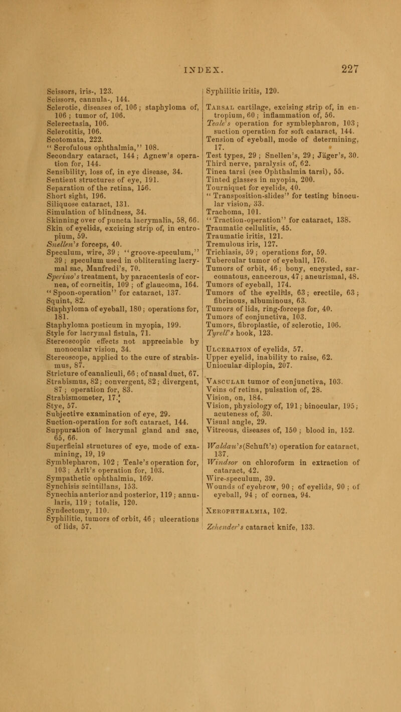 Scissors, iris-, 123. Scissors, cannula-, 144. Sclerotic, diseases of, 106 ; staphyloma of, 106 ; tumor of, 106. Sclerectasia, 106. Sclerotitis, 106. Scotomata, 222.  Scrofulous ophthalmia, 108. Secondary cataract, 144; Agnew's opera- tion for, 144. Sensibility, loss of, in eye disease, 34. Sentient structures of eye, 191. Separation of the retina, 156. Short sight, 196. Siliquose cataract, 131. Simulation of blindness, 34. Skinning over of puncta lacrymalia, 58, 66. Skin of eyelids, excising strip of, in entro- pium, 59. Snellen's forceps, 40. Speculum, wire, 39; groove-speculum, 39 ; speculum used in obliterating lacry- mal sac, Manfredi's, 70. Sperino's treatment, by paracentesis of cor- nea, of corneitis, 109 ; of glaucoma, 164. Spoon-operation for cataract, 137. Squint, 82. Staphyloma of eyeball, 180; operations for, 181. Staphyloma posticum in myopia, 199. Style for lacrymal fistula, 71. Stereoscopic effects not appreciable by monocular vision, 34. Stereoscope, applied to the cure of strabis- mus, 87. Stricture of canaliculi, 66 ; of nasal duct, 67. Strabismus, 82; convergent, 82; divergent, 87 ; operation for, 83. Strabismometer, 17.' Stye, 57. Subjective examination of eye, 29. Suction-operation for soft cataract, 144. Suppuration of lacrymal gland and sac, 65, 66. Superficial structures of eye, mode of exa- mining, 19, 19 Symblepharon, 102 ; Teale's operation for, 103; Arlt's operation for, 103. Sympathetic ophthalmia, 169. Synchisis scintillans, 153. Synechia anterior and posterior, 119; annu- laris, 119; totalis, 120. Syndectomy, 110. Syphilitic, tumors of orbit, 46 ; ulcerations of lids, 57. Syphilitic iritis, 120. Tarsal cartilage, excising strip of, in en- tropium, 60 ; inflammation of, 56. Teale's operation for symblepharon, 103 ; suction operation for soft cataract, 144. Tension of eyeball, mode of determining, 17. Test types, 29 ; Snellen's, 29; Jager's, 30. Third nerve, paralysis of, 62. Tinea tarsi (see Ophthalmia tarsi), 55. Tinted glasses in myopia, 200. Tourniquet for eyelids, 40.  Transposition-slides for testing binocu- lar vision, 33. Trachoma, 101. Traction-operation for cataract, 138. Traumatic cellulitis, 45. Traumatic iritis, 121. Tremulous iris, 127. Trichiasis, 59 ; operations for, 59. Tubercular tumor of eyeball, 176. Tumors of orbit, 46; bony, encysted, sar- comatous, cancerous, 47 ; aneurismal, 48. Tumors of eyeball, 174. Tumors of the eyelids, 63 ; erectile, 63 ; fibrinous, albuminous, 63. Tumors of lids, ring-forceps for, 40. Tumors of conjunctiva, 103. Tumors, fibroplastic, of sclerotic, 106. TyrelVs hook, 123. Ulceration of eyelids, 57. Upper eyelid, inability to raise, 62. Uniocular diplopia, 207. Vascular tumor of conjunctiva, 103. Veins of retina, pulsation of, 28. Vision, on, 184. Vision, physiology of, 191; binocular, 195; acuteness of, 30. Visual angle, 29. Vitreous, diseases of, 150 ; blood in, 152. Waldau's {SchufVs) operation for cataract, 137. Windsor on chloroform in extraction of cataract, 42. Wire-speculum, 39. Wounds of eyebrow, 90 ; of eyelids, 90 ; of eyeball, 94 ; of cornea, 94. Xerophthalmia, 102. Zehender's cataract knife, 133.