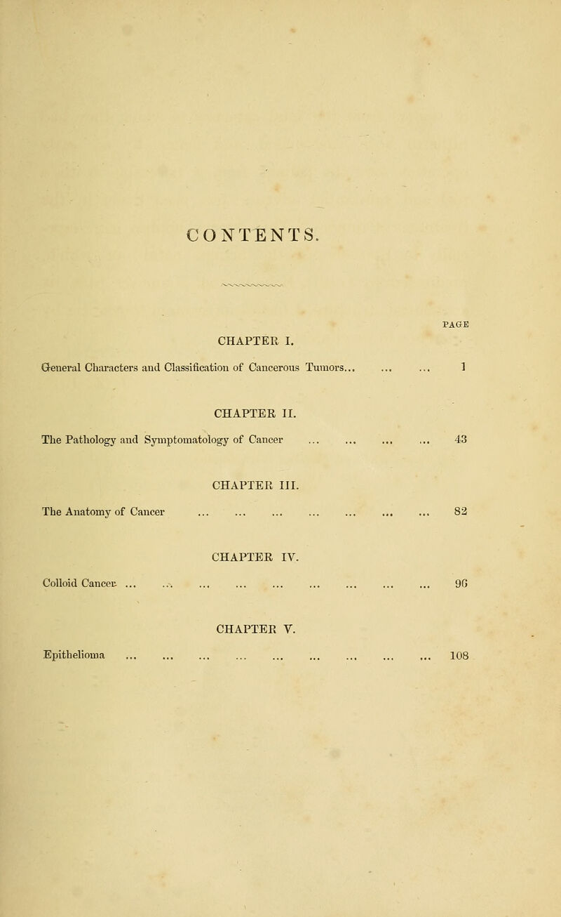 CONTENTS. CHAPTER I. G-eneral Characters and Classification of Cancerous Tumors... ... ... 1 CHAPTER II. The Pathology and Symptomatology of Cancer ... ... ... ... 43 CHAPTER III. The Anatomy of Cancer ... ... ... ... ... ... ... 82 CHAPTER IV. Colloid Cancer. ... ..^ 9G CHAPTER V. Epithelioma 108