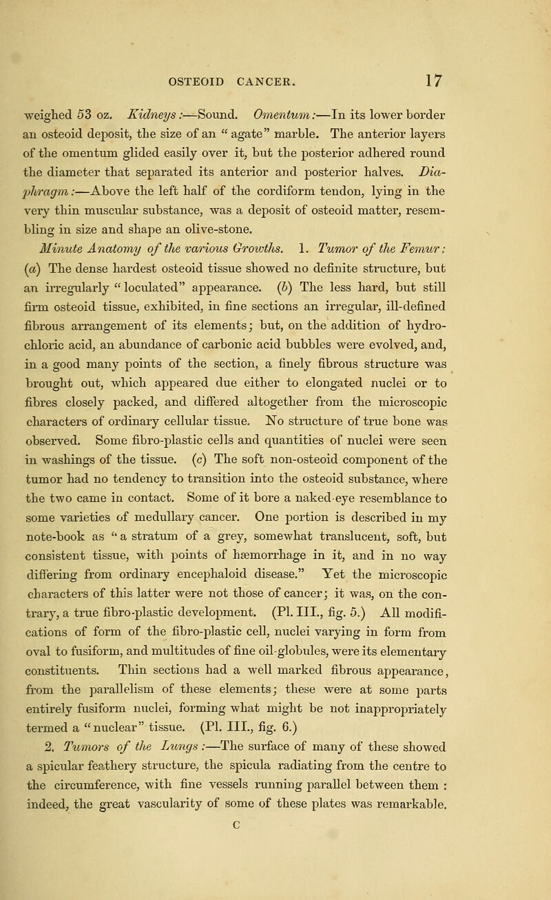 weighed 53 oz. Kidneys:—Sound. Omentum:—In its lower border an osteoid deposit, tLe size of an  agate marble. The anterior layers of the omentum glided easily over it, but the posterior adhered round the diameter that separated its anterior and posterior halves. Dia- pliragm:—Above the left half of the cordiform tendon, lying in the very thin muscular substance, was a deposit of osteoid matter, resem- bling in size and shape an olive-stone. Minute Anatomy of the various Growths. 1. Tumor of the Femur: (a) The dense hardest osteoid tissue showed no definite structure, but an irregularly  loculated appearance. (6) The less hard, but still firm osteoid tissue, exhibited, in fine sections an irregular, ill-defined fibrous arrangement of its elements; but, on the addition of hydro- chloric acid, an abundance of carbonic acid bubbles were evolved, and, in a good many points of the section, a finely fibrous structure was brought out, which appeared due either to elongated nuclei or to fibres closely packed, and differed altogether from the microscopic characters of ordinary cellular tissue. No structure of true bone was observed. Some fibro-plastic cells and quantities of nuclei were seen in washings of the tissue, (c) The soft non-osteoid component of the tumor had no tendency to transition into the osteoid substance, where the two came in contact. Some of it bore a naked-eye resemblance to some varieties of medullary cancer. One portion is described in my note-book as '' a stratum of a grey, somewhat translucent, soft, but consistent tissue, with points of haemorrhage in it, and in no way difiTering from ordinary encephaloid disease. Yet the microscopic characters of this latter were not those of cancer; it was, on the con- trary, a true fibro-plastic development. (PI. III., fig. 5.) All modifi- cations of form of the fibro-plastic cell, nuclei varying in form from oval to fusiform, and multitudes of fine oil-globules, were its elementary constituents. Thin sections had a well marked fibrous appearance, from the parallelism of these elements; these were at some parts entirely fusiform nuclei, forming what might be not inappropriately termed a nuclear tissue. (PI. III., fig. 6.) 2. Tumors of the Lungs :—The surface of many of these showed a spicular feathery structure, the spicula radiating from the centre to the circumference, with fine vessels running parallel between them : indeed, the great vascularity of some of these plates was remarkable. C