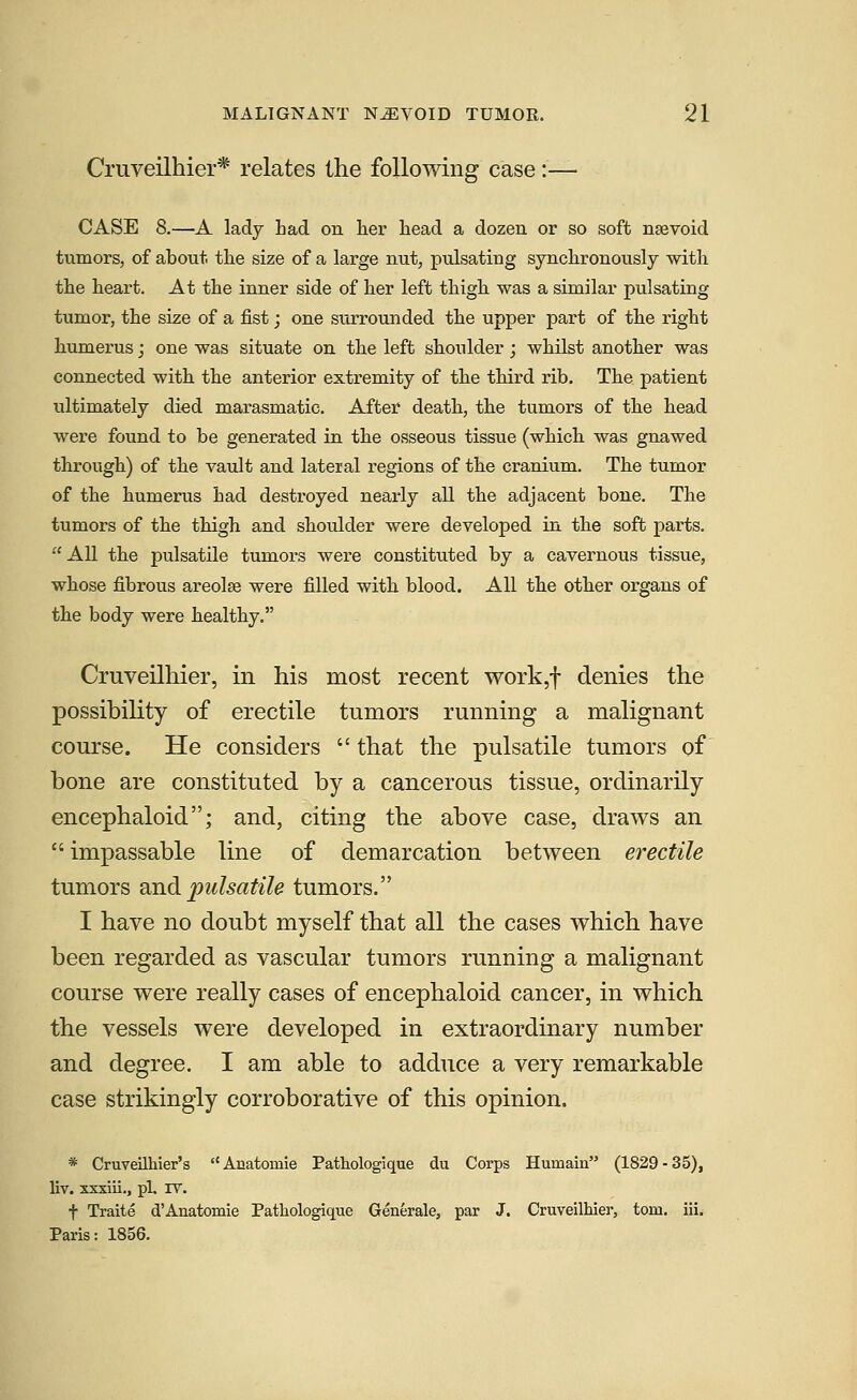Cruveilhier* relates the following case :— CASE 8.—A lady had on her head a dozen or so soft nsevoid tumors, of about the size of a large nut, pulsating synchronously with the heart. At the inner side of her left thigh was a similar pulsating tumor, the size of a fist; one surrounded the upper part of the right humerus; one was situate on the left shoulder; whilst another was connected with the anterior extremity of the third rib. The patient ultimately died marasmatic. After death, the tumors of the head were found to be generated in the osseous tissue (which was gnawed through) of the vault and lateral regions of the cranium. The tumor of the humerus had destroyed nearly all the adjacent bone. The tumors of the thigh and shoulder were developed in the soft parts. All the pulsatile tumors were constituted by a cavernous tissue, whose fibrous areolse were filled with blood. All the other organs of the body were healthy. Cruveilhier, in his most recent work,f denies the possibility of erectile tumors running a malignant course. He considers  that the pulsatile tumors of bone are constituted by a cancerous tissue, ordinarily encephaloid; and, citing the above case, draws an impassable line of demarcation between erectile tumors wnd pulsatile tumors. I have no doubt myself that all the cases which have been regarded as vascular tumors running a malignant course were really cases of encephaloid cancer, in which the vessels were developed in extraordinary number and degree. I am able to adduce a very remarkable case strikingly corroborative of this opinion. * Cruveilhier's Anatomie Pathologique du Corps Humain (1829-35), liv. xxxiii., pi. IV. f Traite d'Anatomie Pathologique Generale, par J. Cruveilhier, torn. iii. Paris: 1856.