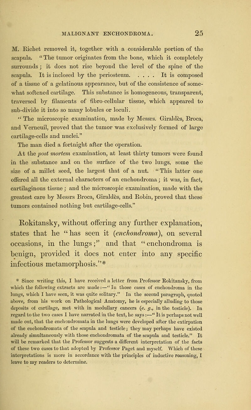 M. Richet removed it, together with a considerable portion of the scaj)ula.  The tumor originates from the bone, which it completely surrounds; it does not rise beyond the level of the spine of the scapula. It is inclosed by the periosteum It is composed of a tissue of a gelatinous appearance, but of the consistence of some- what softened cartilage. This substance is homogeneous, transparent, traversed by filaments of fibro-cellular tissue, which appeared to sub-divide it into so many lobules or loculi.  The microscopic examination, made by Messrs. Giraldes, Broca, and Verneuil, proved that the tumor was exclusively formed of large cartilage-cells and nuclei. The man died a fortnight after the operation. At the 2^ost mortem examination, at least thirty tumors were found in the substance and on the surface of the two lungs, some the size of a millet seed, the largest that of a nut.  This latter one offered all the external characters of an enchondroma; it was, in fact, cartilaginous tissue j and the microscopic examination, made with the greatest care by Messrs Broca, Giraldfes, and Robin, proved that these tumors contained nothing but cartilage-cells. Rokitansky, without oifering any further explanation, states that he has seen it {enchondroma), on several occasions, in the lungs; and that  enchondroma is benign, provided it does not enter into any specific infectious metamorphosis.* * Since writing this, I have received a letter from Professor Eokitansky, from which the following extracts are made:—In those cases of enchondroma in the lungs, which I have seen, it was quite solitary. In the second paragraph, quoted ahove, from his work on Pathological Anatomy, he is especially alluding to those deposits of cartilage, met with in medullary cancers (e. g., in the testicle). In regard to the two cases I have narrated in the text, he says:— It is perhaps not well made oiit, that the enchondromata in the lungs were developed after the extirpation of the enchondromata of the scapula and testicle; they may perhaps have existed ah-eady simultaneously with those enchondromata of the scapula and testicle. It will be remarked that the Professor suggests a different interpretation of the facts of these two cases to that adopted by Professor Paget and myself. Which of these interpretations is more in accordance with the principles of inductive reasoning, I leave to my readers to determine.