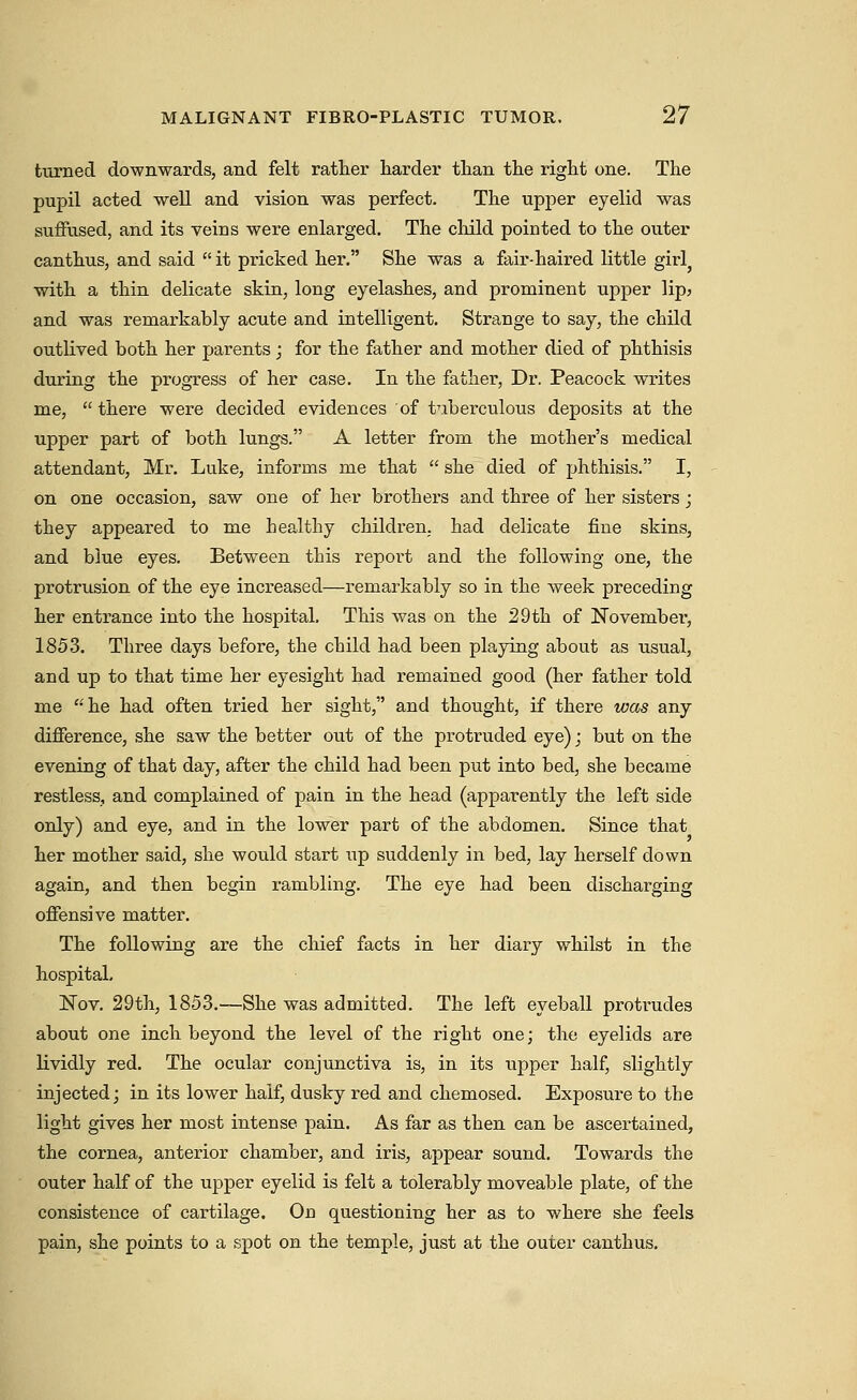 turned downwards, and felt rather harder than the right one. The pupil acted well and vision was perfect. The upper eyelid was suffused, and its veins were enlarged. The cliild pointed to the outer canthus, and said  it pricked her. She was a fair-haired little girl wdth a thin delicate skin, long eyelashes, and prominent upper lip> and was remarkably acute and intelligent. Strange to say, the child outlived both her parents; for the father and mother died of phthisis during the progress of her case. In the father. Dr. Peacock writes me,  there were decided evidences of tuberculous deposits at the upper part of both lungs. A letter from the mother's medical attendant, Mr. Luke, informs me that  she died of phthisis. I, on one occasion, saw one of her brothers and three of her sisters; they appeared to me healthy children, had delicate fine skins, and blue eyes. Between this report and the following one, the protrusion of the eye increased—remarkably so in the week preceding her entrance into the hospital. This was on the 29th of November, 1853. Three days before, the child had been playing about as usual, and up to that time her eyesight had remained good (her father told me he had often tried her sight, and thought, if there was any difference, she saw the better out of the protruded eye); but on the evening of that day, after the child had been put into bed, she became restless, and complained of pain in the head (apparently the left side only) and eye, and in the lower part of the abdomen. Since that her mother said, she would start wp suddenly in bed, lay herself down again, and then begin rambling. The eye had been discharging offensive matter. The following are the chief facts in her diary whilst in the hospital, Nov. 29th, 1853.—She was admitted. The left eyeball protrudes about one inch beyond the level of the right one; the eyelids are lividly red. The ocular conjunctiva is, in its upper half, slightly injected; in its lower half, dusky red and chemosed. Exposure to the light gives her most intense pain. As far as then can be ascertained, the cornea, anterior chamber, and iris, appear sound. Towards the outer half of the upper eyelid is felt a tolerably moveable plate, of the consistence of cartilage. On questioning her as to where she feels pain, she points to a spot on the temple, just at the outer canthus.