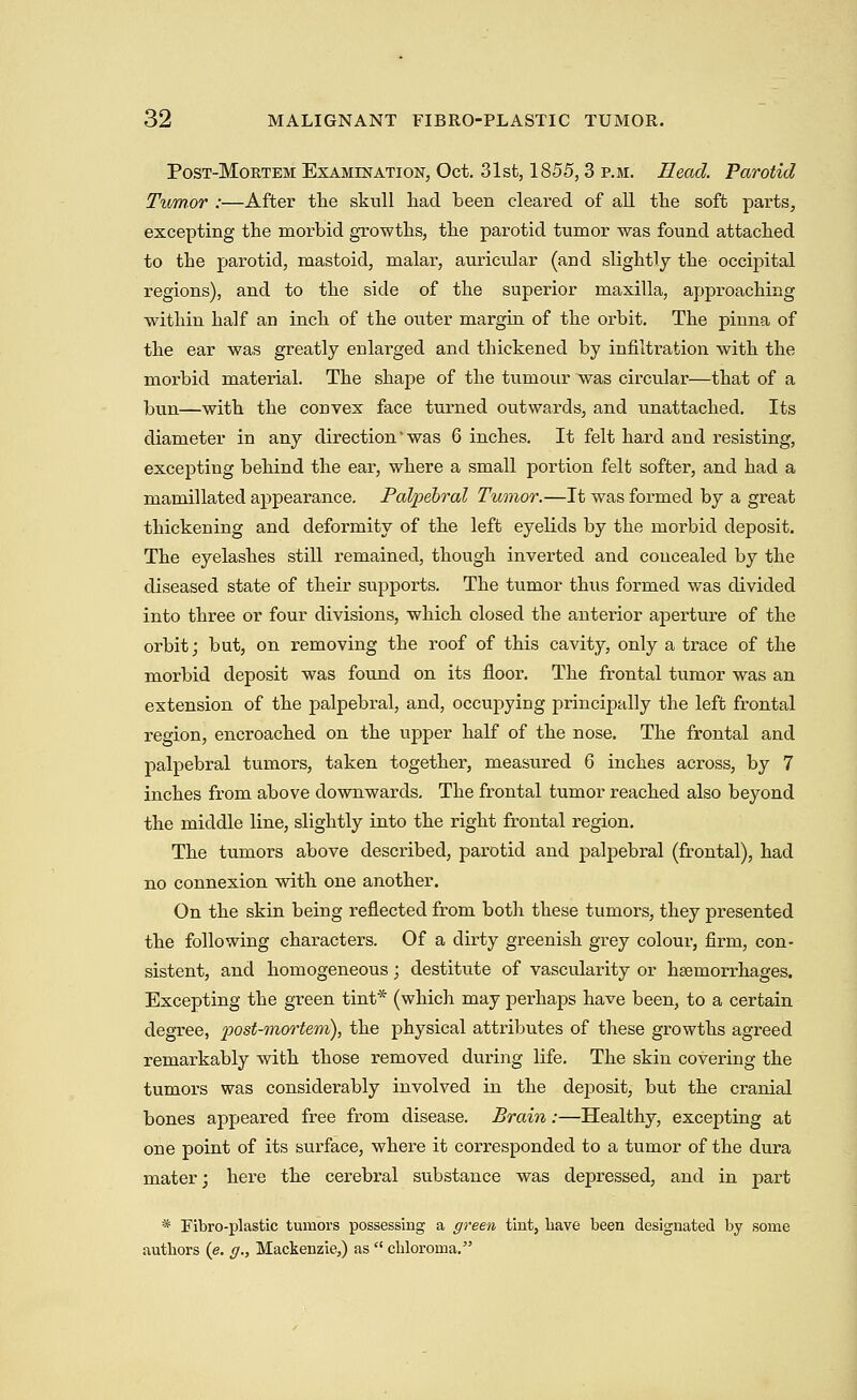 PosT-MoRTEM EsAMmATioN, Oct. 31st, 1855, 3 P.M. Read. Parotid Tumor :—After tlie skull had been cleared of all the soft parts, excepting the morbid growths, the parotid tumor was found attached to the parotid, mastoid, malar, auricular (and slightly the occipital regions), and to the side of the superior maxilla, approaching within half an inch of the outer margin of the orbit. The pinna of the ear was greatly enlarged and thickened by infiltration with the morbid material. The shape of the tumour was circular—that of a bun—with the convex face turned outwards, and unattached. Its diameter in any direction'was 6 inches. It felt hard and resisting, excepting behind the ear, where a small portion felt softer, and had a mamillated appearance. Palpebral Tumor.—It was formed by a great thickening and deformity of the left eyelids by the morbid deposit. The eyelashes still remained, though inverted and concealed by the diseased state of their supports. The tumor thus formed was divided into three or four divisions, which closed the anterior aperture of the orbit; but, on removing the roof of this cavity, only a trace of the morbid deposit was found on its floor. The frontal tumor was an extension of the palpebral, and, occupying principally the left frontal i-egion, encroached on the upper half of the nose. The frontal and palpebral tumors, taken together, measured 6 inches across, by 7 inches from above downwards. The frontal tumor reached also beyond the middle line, slightly into the right frontal region. The tumors above described, parotid and j)alpebral (frontal), had no connexion with one another. On the skin being reflected from both these tumors, they presented the following characters. Of a dirty greenish grey colour, firm, con- sistent, and homogeneous; destitute of vascularity or haemorrhages. Excepting the green tint* (which may perhaps have been, to a certain degree, j^ost-mortem), the physical attributes of these growths agreed remarkably with those removed during life. The skin covering the tumors was considerably involved in the deposit, but the cranial bones appeared free from disease. Brain:—Healthy, excepting at one point of its surface, where it corresponded to a tumor of the dura mater; here the cerebral substance was depressed, and in part * Fibro-plastic tumors possessing a green tint, liave been designated by some authors (e. g., Mackenzie,) as  cbloroma.