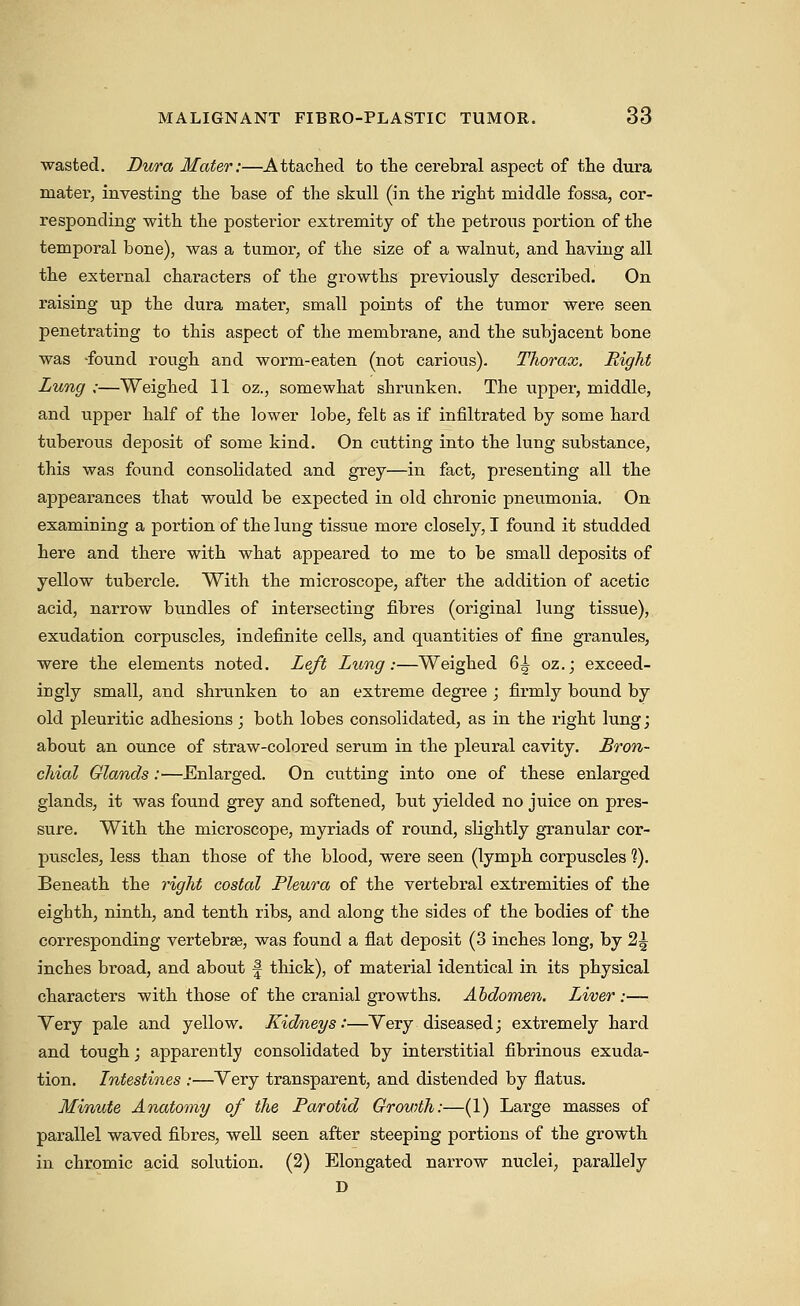 wasted. Dura Mater:—Attached to the cerebral aspect of the dura mater, investing the base of the skull (in the right middle fossa, cor- responding with the posterior extremity of the petrous portion of the temporal bone), was a tumor, of the size of a walnut, and having all the external characters of the growths previously described. On raising up the dura mater, small points of the tumor were seen penetrating to this aspect of the membrane, and the subjacent bone was 'found rough and worm-eaten (not carious). Thorax. Right Lung :—Weighed 11 oz., somewhat shrunken. The upper, middle, and upper half of the lower lobe, felt as if infiltrated by some hard tuberous deposit of some kind. On cutting into the lung substance, this was found consolidated and grey—in fact, presenting all the appearances that would be expected in old chronic pneumonia. On examining a portion of the lung tissue more closely, I found it studded here and there with what appeared to me to be small deposits of yellow tubercle. With the microscope, after the addition of acetic acid, narrow bundles of intersecting fibres (original lung tissue), exudation corpuscles, indefinite cells, and quantities of fine granules, were the elements noted. Left Lung:—Weighed 6^ oz.; exceed- ingly small, and shrunken to an extreme degree ; firmly bound by old pleuritic adhesions; both lobes consolidated, as in the right lung; about an ounce of straw-colored serum in the pleural cavity. Bron- chial Glands:—Enlarged. On cutting into one of these enlarged glands, it was found grey and softened, but yielded no juice on pres- sure. With the microscope, myriads of round, slightly granular cor- puscles, less than those of the blood, were seen (lymph corpuscles ?). Beneath the right costal Pleura of the vertebral extremities of the eighth, ninth, and tenth ribs, and along the sides of the bodies of the corresponding vertebrae, was found a flat deposit (3 inches long, by 2^ inches broad, and about f thick), of material identical in its physical characters with those of the cranial growths. Abdomen. Liver:— Very pale and yellow. Kidneys:—Very diseased; extremely hard and tough; apparently consolidated by interstitial fibrinous exuda- tion. Intestines :—Very transparent, and distended by flatus. Minute Anatomy of the Parotid Growth:—(1) Large masses of parallel waved fibres, well seen after steeping portions of the growth in chromic acid solution. (2) Elongated narrow nuclei, parallely D