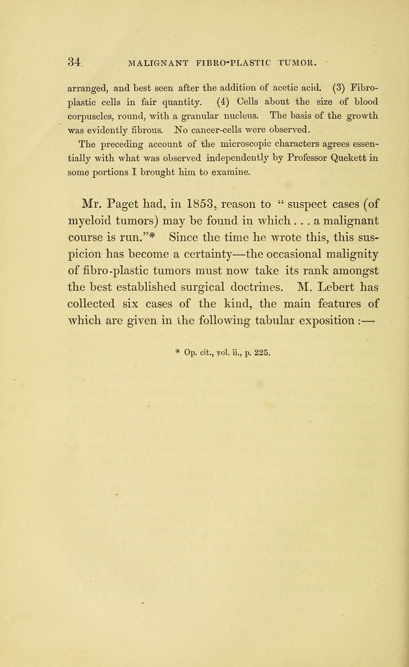 arranged, and best seen after the addition of acetic acid. (3) Fibro- plastic cells in fair quantity. (4) Cells about the size of blood corpuscles, round, witb a granular nucleus. The basis of the growth was evidently fibrous. No cancer-cells were observed. The preceding account of the microscopic characters agrees essen- tially with what was observed independently by Professor Quekett in some portions I brought him to examine. Mr. Paget had, in 1853, reason to  suspect cases (of myeloid tumors) may be found in which ... a malignant course is run.* Since the time he wrote this, this sus- picion has become a certainty—the occasional malignity of fibro-plastic tumors must now take its rank amongst the best established surgical doctrines. M. Lebert has collected six cases of the kind, the main features of which are given in the following tabular exposition:— * Op. cit., vol. ii., p. 225.