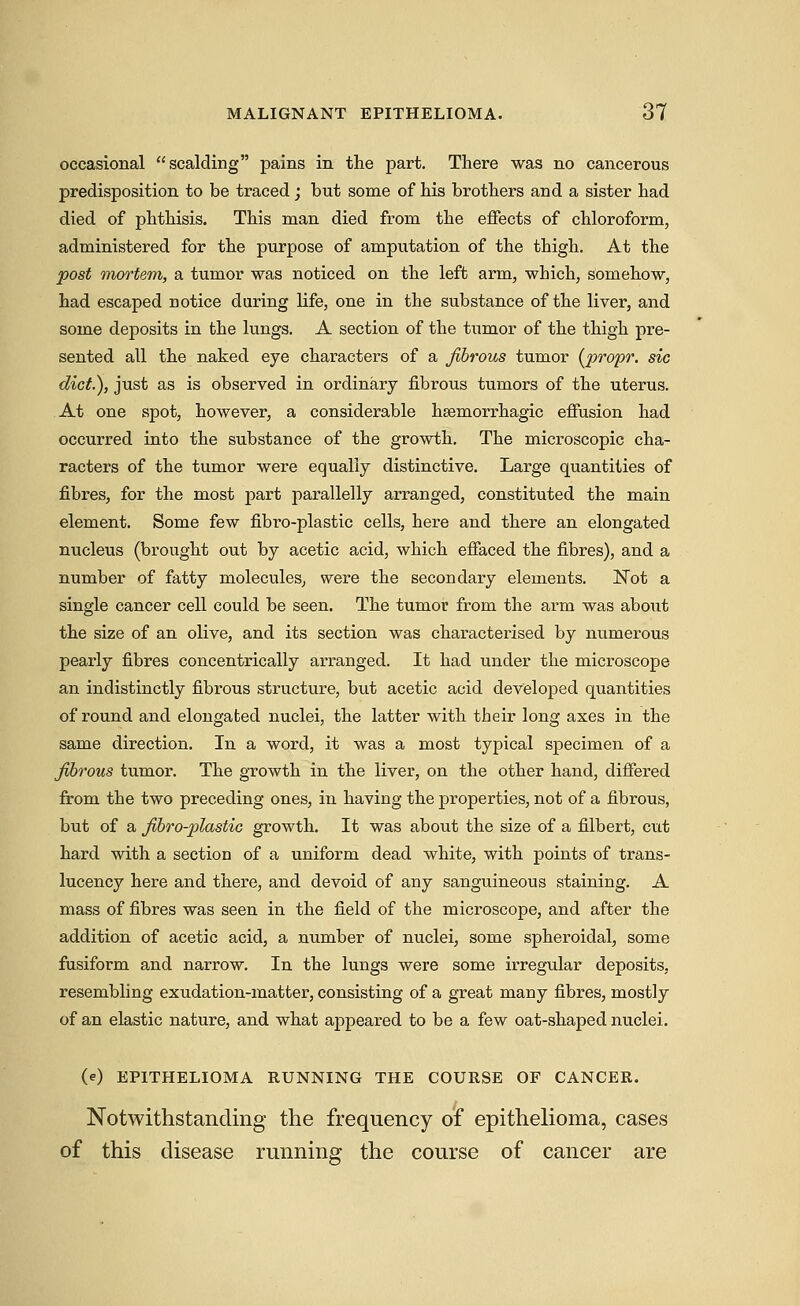 occasional scalding pains in the part. There was no cancerous predisposition to be traced; but some of his brothers and a sister had died of phthisis. This man died from the effects of chloroform, administered for the purpose of amputation of the thigh. At the post mortem, a tumor was noticed on the left arm, which, somehow, had escaped notice during life, one in the substance of the liver, and some deposits in the lungs. A section of the tumor of the thigh pre- sented all the naked eye characters of a fibrous tumor {jprofr. sic diet), just as is observed in ordinary fibrous tumors of the uterus. At one spot, however, a considerable hsemorrhagic effusion had occurred into the substance of the growth. The microscopic cha- racters of the tumor were equally distinctive. Large quantities of fibres, for the most part parallelly arranged, constituted the main element. Some few fibro-plastic cells, here and there an elongated nucleus (brought out by acetic acid, which effaced the fibres), and a number of fatty molecules, were the secondary elements. Not a single cancer cell could be seen. The tumor from the arm was about the size of an olive, and its section was characterised by numerous pearly fibres concentrically arranged. It had under the microscope an indistinctly fibrous structure, but acetic acid developed quantities of round and elongated nuclei, the latter with their long axes in the same direction. In a word, it was a most typical specimen of a fibrous tumor. The growth in the liver, on the other hand, differed from the two preceding ones, in having the properties, not of a fibrous, but of a fibro-plastic growth. It was about the size of a filbert, cut hard with a section of a uniform dead white, with points of trans- lucency here and there, and devoid of any sanguineous staining. A mass of fibres was seen in the field of the microscope, and after the addition of acetic acid, a number of nuclei, some spheroidal, some fusiform and narrow. In the lungs were some irregular deposits, resembling exudation-matter, consisting of a great many fibres, mostly of an elastic nature, and what appeared to be a few oat-shaped nuclei. (e) EPITHELIOMA RUNNING THE COURSE OF CANCER. Notwithstanding the frequency of epithelioma, cases of this disease running the course of cancer are