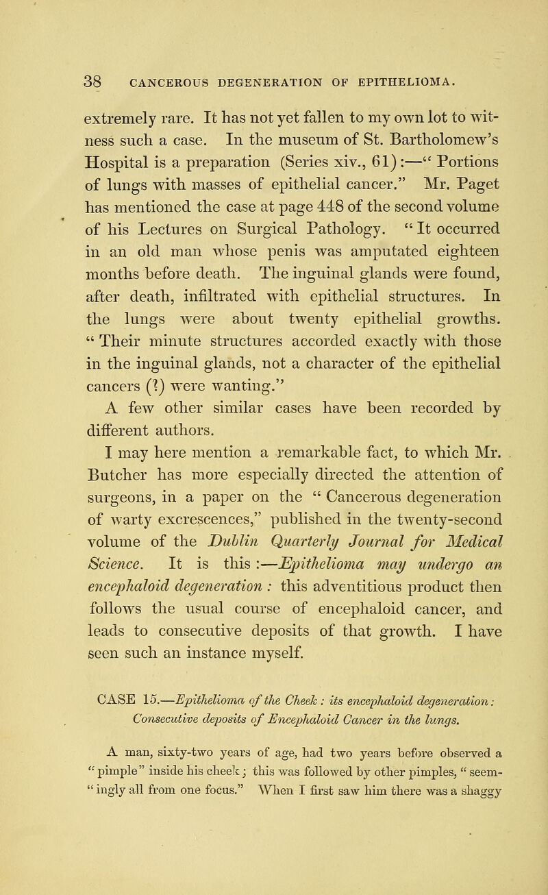 extremely rare. It has not yet fallen to my own lot to wit- ness such a case. In the museum of St. Bartholomew's Hospital is a preparation (Series xiv., 61) :— Portions of lungs with masses of epithelial cancer. Mr. Paget has mentioned the case at page 448 of the second volume of his Lectures on Surgical Pathology.  It occurred in an old man whose penis was amputated eighteen months before death. The inguinal glands were found, after death, infiltrated with epithelial structures. In the lungs were about twenty epithelial growths.  Their minute structures accorded exactly with those in the inguinal glands, not a character of the epithelial cancers C?) were wanting. A few other similar cases have been recorded by different authors. I may here mention a remarkable fact, to which Mr. Butcher has more especially directed the attention of surgeons, in a paper on the  Cancerous degeneration of warty excrescences, published in the twenty-second volume of the Dublin Quarterly Journal for Medical Science. It is this :—Epithelioma may undergo an encephaloid degeneration : this adventitious product then follows the usual course of encephaloid cancer, and leads to consecutive deposits of that growth. I have seen such an instance myself. CASE 15.—Epithelioma of the Cheek : its encephaloid degeneration: Consecutive deposits of Encephaloid Cancer in the lungs. A man, sixty-two years of age, had two years before observed a  pimple inside his cheek j this was followed by other pimples,  seem-  ingly all from one focus. When I first saw him there was a shaggy