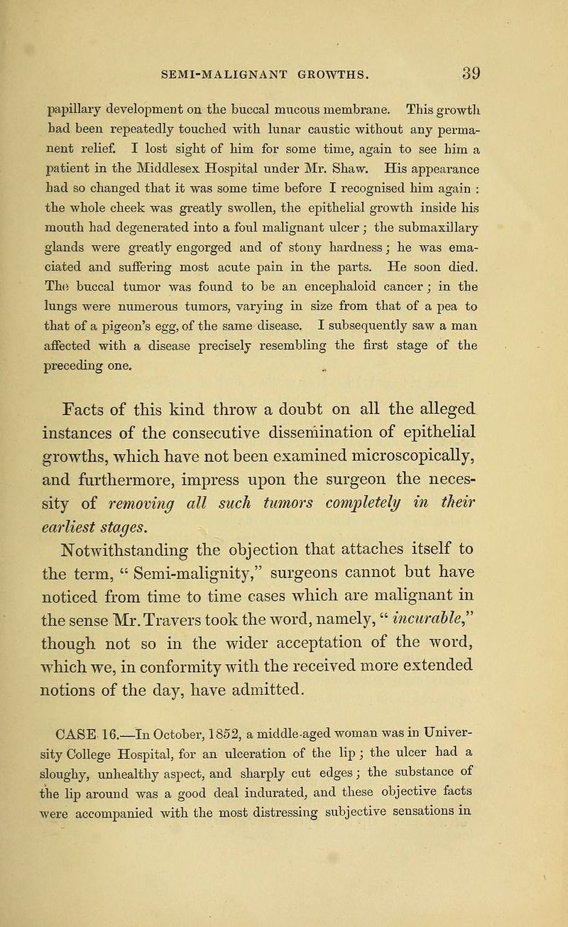 papillary development on tlie buccal mucous membrane. This growth bad been repeatedly touched with lunar caustic without any perma- nent relief. I lost sight of him for some time, again to see him a patient in the Middlesex Hospital under Mr. Shaw. His appearance had so changed that it was some time before I recognised him again : the whole cheek was greatly swollen, the epithelial growth inside his mouth had degenerated into a foul malignant ulcer; the submaxillary glands were greatly engorged and of stony hardness; he was ema- ciated and suffering most acute pain in the parts. He soon died. Th(i buccal tumor was found to be an encephaloid cancer; in the lungs were numerous tumors, varying in size from that of a pea to that of a pigeon's egg, of the same disease. I subsequently saw a man affected with a disease precisely resembling the first stage of the preceding one. Facts of this kind throw a doubt on all the alleged instances of the consecutive dissemination of epithelial growths, which have not been examined microscopically, and furthermore, impress upon the surgeon the neces- sity of removing all such tumors com'pletely in their earliest stages. Notwithstanding the objection that attaches itself to the term,  Semi-malignity, surgeons cannot but have noticed from time to time cases which are malignant in the sense Mr.Travers took the word, namely,  incurable though not so in the wider acceptation of the word, which we, in conformity with the received more extended notions of the day, have admitted. CASE 16.—In October, 1852, a middle-aged woman was in Univer- sity College Hospital, for an ulceration of the lip; the ulcer had a sloughy, unhealthy aspect, and sharply cut edges; the substance of the lip around was a good deal indurated, and these objective facts were accompanied with the most distressing subjective sensations in