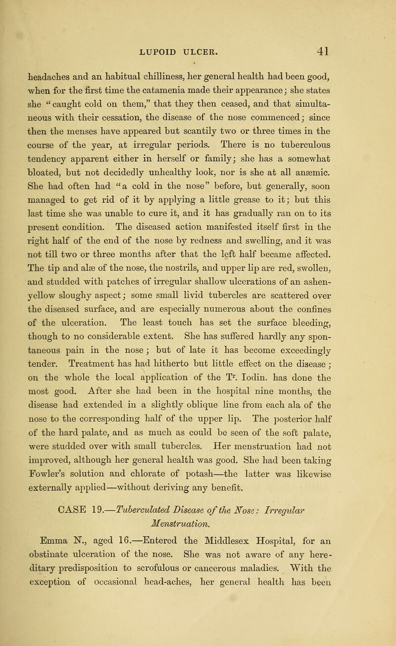 headaclies and an habitual chilliness, her general health had been good, when for the first time the catamenia made their appearance; she states she caught cold on them, that they then ceased, and that simulta- neous with their cessation, the disease of the nose commenced; since then the menses have appeared but scantily two or three times in the course of the year, at irregular periods. There is no tuberculous tendency apparent either in herself or family; she has a somewhat bloated, but not decidedly unhealthy look, nor is she at all anaemic. She had often had a cold in the nose before, but generally, soon managed to get rid of it by applying a little grease to it; but this last time she was unable to cure it, and it has gradually ran on to its present condition. The diseased action manifested itself first in the right half of the end of the nose by redness and swelling, and it was not till two or three months after that the left half became affected. The tip and alse of the nose, the nostrils, and upper lip are red, swollen, and studded with patches of irregular shallow ulcerations of an ashen- yellow sloughy aspect; some small livid tubercles are scattered over the diseased surface, and are especially numerous about the confines of the ulceration. The least touch has set the surface bleedinir, though to no considerable extent. She has suffered hardly any spon- taneous pain in the nose; but of late it has become exceedingly tender. Treatment has had hitherto but little effect on the disease; on the whole the local application of the T^. lodin. has done the most good. After she had been in the hospital nine months, the disease had extended in a slightly oblique line from each ala of the nose to the corresponding half of the upper lip. The posterior half of the hard palate, and as much as could be seen of the soft palate, were studded over with small tubercles. Her menstruation had not improved, although her general health was good. She had been taking Fowler's solution and chlorate of potash—^the latter was likewise externally applied—without deriving any benefit. CASE 19.—Tuherculated Disease of the Nose: Irregular Menstruation. Emma N., aged 16.—Entered the Middlesex Hospital, for an obstinate ulceration of the nose. She was not aware of any here- ditary predisposition to scrofulous or cancerous maladies. With the exception of occasional head-aches, her general health has been