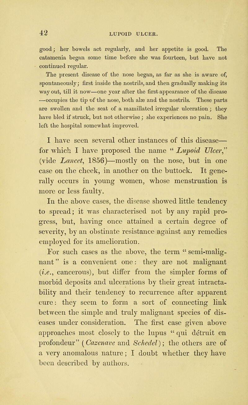 good; her bowels act regularly, and her appetite is good. The catamenia began some time before she was fourteen, but have not continued regular. The present disease of the nose began, as far as she is aware of, spontaneously; first inside the nostrils, and then gradually making its way out, till it now—one year after the first appearance of the disease —occupies the tip of the nose, both alse and the nostrils. These parts are swollen and the seat of a mamillated irregular ulceration; they have bled if struck, but not otherwise; she experiences no pain. She left the hospital somewhat improved. I have seen several other instances of this disease— for which I have proposed the name  Lupoid Ulcer,'' (vide Lancet, 1856)—mostly on the nose, but in one case on the cheek, in another on the buttock. It gene- rally occurs in young women, whose menstruation is more or less faulty. In the above cases, the disease showed httle tendency to spread; it was characterised not by any rapid pro- gress, but, having once attained a certain degree of severity, by an obstinate resistance against any remedies employed for its amelioration. For such cases as the above, the term  semi-malig- nant  is a convenient one: they are not malignant {i.e., cancerous), but diifer from the simpler forms of morbid deposits and ulcerations by their great intracta- bility and their tendency to recurrence after apparent cure: they seem to form a sort of connecting link between the simple and truly malignant species of dis- eases under consideration. The first case given above approaches most closely to the lupus  qui detruit en profondeur [Cazenave and Schedel); the others are of a very anomalous nature; I doubt whether they have been described by authors.