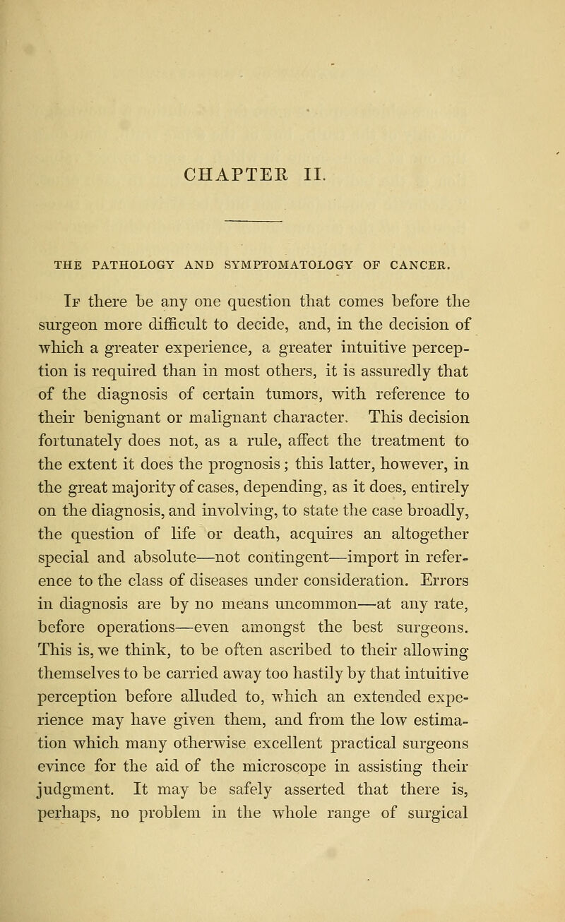 CHAPTER II. THE PATHOLOGY AND SYMPTOMATOLOGY OF CANCER. If there be any one question that comes before the surgeon more difficult to decide, and, in the decision of which a greater experience, a greater intuitive percep- tion is required than in most others, it is assuredly that of the diagnosis of certain tumors, with reference to their benignant or malignant character. This decision fortunately does not, as a rule, affect the treatment to the extent it does the prognosis; this latter, however, in the great majority of cases, depending, as it does, entirely on the diagnosis, and involving, to state the case broadly, the question of life or death, acquires an altogether special and absolute—not contingent—import in refer- ence to the class of diseases under consideration. Errors in diagnosis are by no means uncommon—at any rate, before operations—even amongst the best surgeons. This is, we think, to be often ascribed to their allowing themselves to be carried away too hastily by that intuitive perception before alluded to, which an extended expe- rience may have given them, and from the low estima- tion which many otherwise excellent practical surgeons evince for the aid of the microscope in assisting their judgment. It may be safely asserted that there is, perhaps, no problem in the whole range of surgical