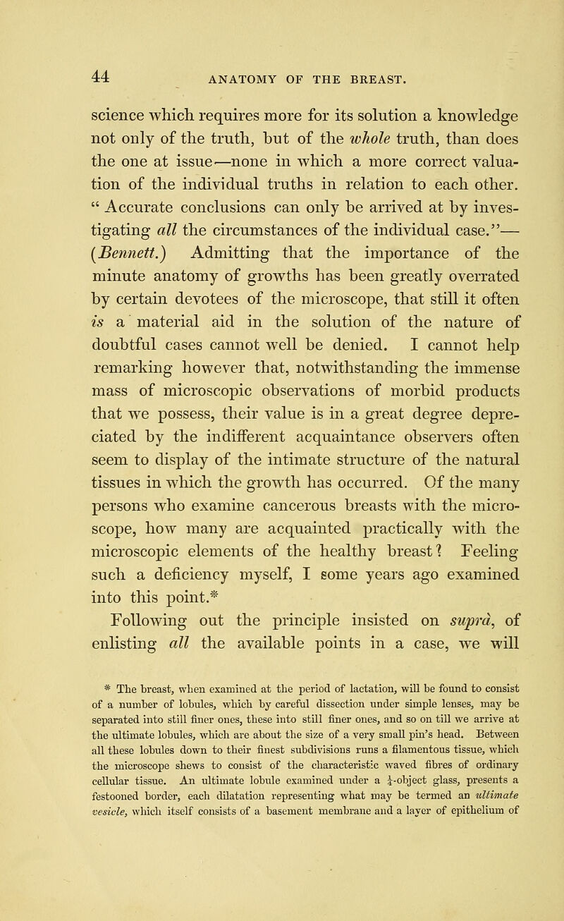ANATOMY OF THE BREAST. science which requires more for its solution a knowledge not only of the truth, but of the whole truth, than does the one at issue-—none in which a more correct valua- tion of the individual truths in relation to each other.  Accurate conclusions can only be arrived at by inves- tigating all the circumstances of the individual case.— [Bennett.) Admitting that the importance of the minute anatomy of growths has been greatly overrated by certain devotees of the microscope, that still it often is a material aid in the solution of the nature of doubtful cases cannot well be denied. I cannot help remarking however that, notwithstanding the immense mass of microscopic observations of morbid products that we possess, their value is in a great degree depre- ciated by the indifferent acquaintance observers often seem to display of the intimate structure of the natural tissues in which the growth has occurred. Of the many persons who examine cancerous breasts with the micro- scope, how many are acquainted practically with the microscopic elements of the healthy breast ] Feeling such a deficiency myself, I some years ago examined into this point.* Following out the principle insisted on supra, of enlisting all the available points in a case, we will * The breast, when examined at the period of lactation, will be found to consist of a number of lobules, which by careful dissection under simple lenses, may be separated into still finer ones, these into still finer ones, and so on till we arrive at the ultimate lobules, which are about the size of a very small pin's head. Between all these lobules down to their finest subdivisions runs a filamentous tissue, which the microscope shews to consist of the characteristic waved fibres of ordinary cellular tissue. An ultimate lobule examined under a ^-object glass, presents a festooned border, each dilatation representing what may be termed an ultimate vesicle, which itself consists of a basement membrane and a layer of epithelium of