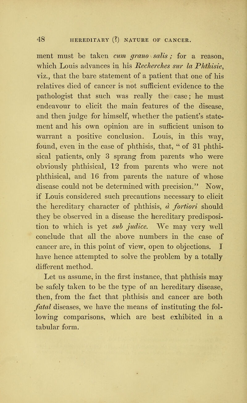ment must be taken cum grano sails; for a reason, which Louis advances in his Mecherches sur la Phthisie, viz., that the bare statement of a patient that one of his relatives died of cancer is not sufficient evidence to the pathologist that such was really the case; he must endeavour to elicit the main features of the disease, and then judge for himself, whether the patient's state- ment and his own opinion are in sufficient unison to warrant a positive conclusion. Louis, in this way, found, even in the case of phthisis, that, of 31 phthi- sical patients, only 3 sprang from parents who were obviously phthisical, 12 from parents who were not phthisical, and 16 from parents the nature of whose disease could not be determined with precision. Now, if Louis considered such precautions necessary to elicit the hereditary character of phthisis, a fortiori should they be observed in a disease the hereditary predisposi- tion to which is yet suh judice. We may very well conclude that all the above numbers in the case of cancer are, in this point of view, open to objections. I have hence attempted to solve the problem by a totally different method. Let us assume, in the first instance, that phthisis may be safely taken to be the type of an hereditary disease, then, from the fact that phthisis and cancer are both fatal diseases, we have the means of instituting the fol- lowing comparisons, which are best exhibited in a tabular form.