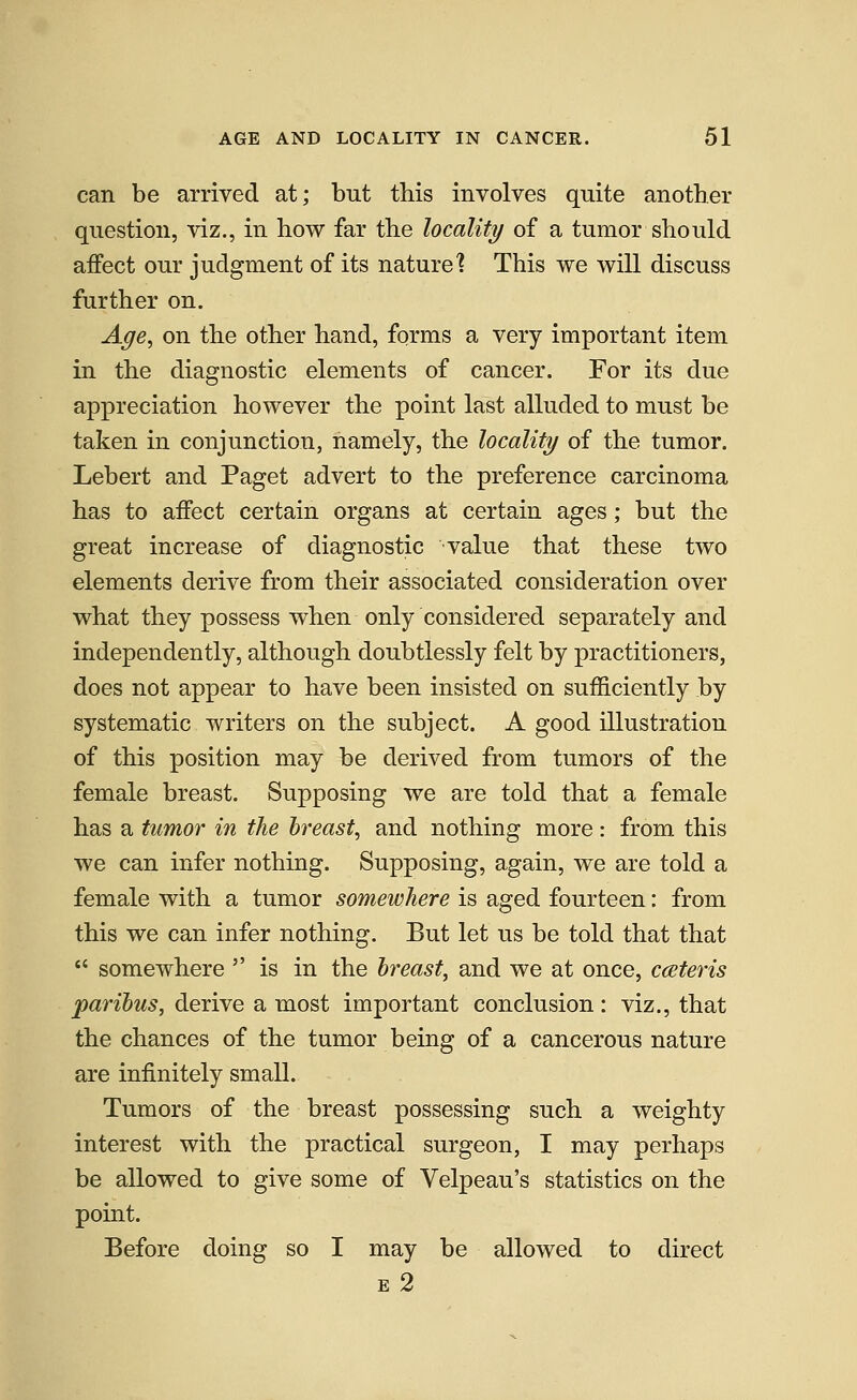 can be arrived at; but this involves quite another question, viz., in how far the locality of a tumor should affect our judgment of its nature? This we will discuss further on. Age, on the other hand, forms a very important item in the diagnostic elements of cancer. For its due appreciation however the point last alluded to must be taken in conjunction, namely, the locality of the tumor. Lebert and Paget advert to the preference carcinoma has to affect certain organs at certain ages; but the great increase of diagnostic value that these two elements derive from their associated consideration over what they possess when only considered separately and independently, although doubtlessly felt by practitioners, does not appear to have been insisted on sufficiently by systematic writers on the subject. A good illustration of this position may be derived from tumors of the female breast. Supposing we are told that a female has a tumor in the breast, and nothing more: from this we can infer nothing. Supposing, again, we are told a female with a tumor somewhere is aged fourteen: from this we can infer nothing. But let us be told that that  somewhere  is in the breast, and we at once, cceteris paribus, derive a most important conclusion: viz., that the chances of the tumor being of a cancerous nature are infinitely small. Tumors of the breast possessing such a weighty interest with the practical surgeon, I may perhaps be allowed to give some of Velpeau's statistics on the point. Before doing so I may be allowed to direct E 2