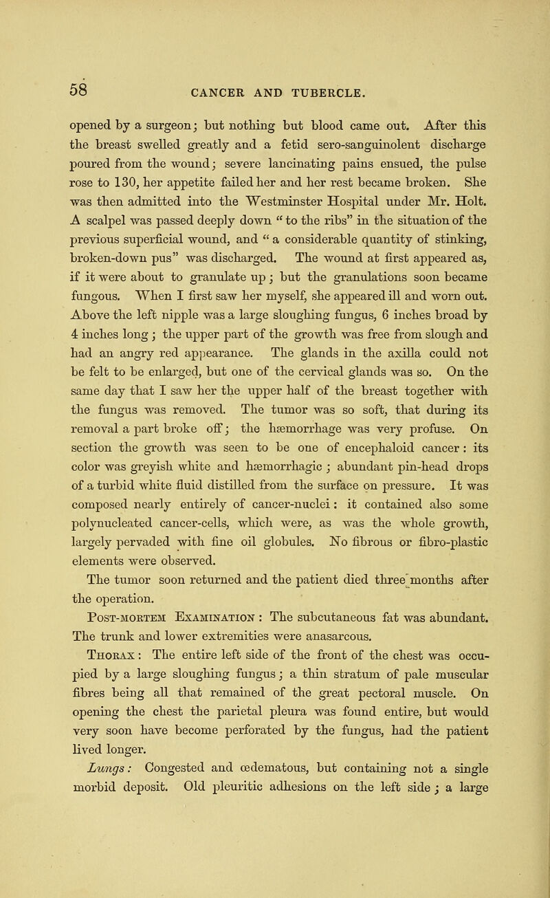 opened by a surgeon; but nothing but blood came out. After this tbe breast swelled greatly and a fetid sero-sanguinolent discbarge poured from the wound; severe lancinating pains ensued, the pulse rose to 130, ber appetite failedber and ber rest became broken. Sbe was then admitted into tbe Westminster Hospital under Mr. Holt. A scalpel was passed deeply down  to tbe ribs in tbe situation of tbe previous superficial wound, and  a considerable quantity of stinking, broken-down pus was discbarged. Tbe wound at first appeared as, if it were about to granulate up; but tbe granulations soon became fungous. When I first saw ber myself, sbe appeared ill and worn out. Above tbe left nipple was a large slougbing fungus, 6 incbes broad by 4 incbes long ; tbe upper part of tbe growtb was free from slougb and bad an angry red appearance. Tbe glands in tbe axilla could not be felt to be enlarged, but one of tbe cervical glands was so. On tbe same day tbat I saw ber tbe upper balf of tbe breast together witb tbe fungus was removed. Tbe tumor was so soft, tbat during its removal a part broke off; tbe bsemorrbage was very profuse. On section tbe growtb was seen to be one of encepbaloid cancer : its color was greyisb wbite and baemorrbagic ; abundant pin-bead drops of a turbid wbite fluid distilled from tbe surface on pressure. It was composed nearly entirely of cancer-nuclei: it contained also some polynucleated cancer-cells, wbicb were, as was tbe wbole growtb, largely pervaded witb fine oil globules. No fibrous or fibro-plastic elements were observed. Tbe tumor soon returned and tbe patient died tbree months after the operation. Post-mortem Examination : The subcutaneous fat was abundant. Tbe trunk and lower extremities were anasarcous. Thorax : The entire left side of the front of the chest was occu- pied by a large sloughing fungus; a thin stratum of pale muscular fibres being all that remained of the great pectoral muscle. On opening the chest the parietal pleura was found entire, but would very soon have become perforated by the fungus, had the patient lived longer. Lungs: Congested and cedematous, but containing not a single morbid deposit. Old pleuritic adhesions on the left side ; a large