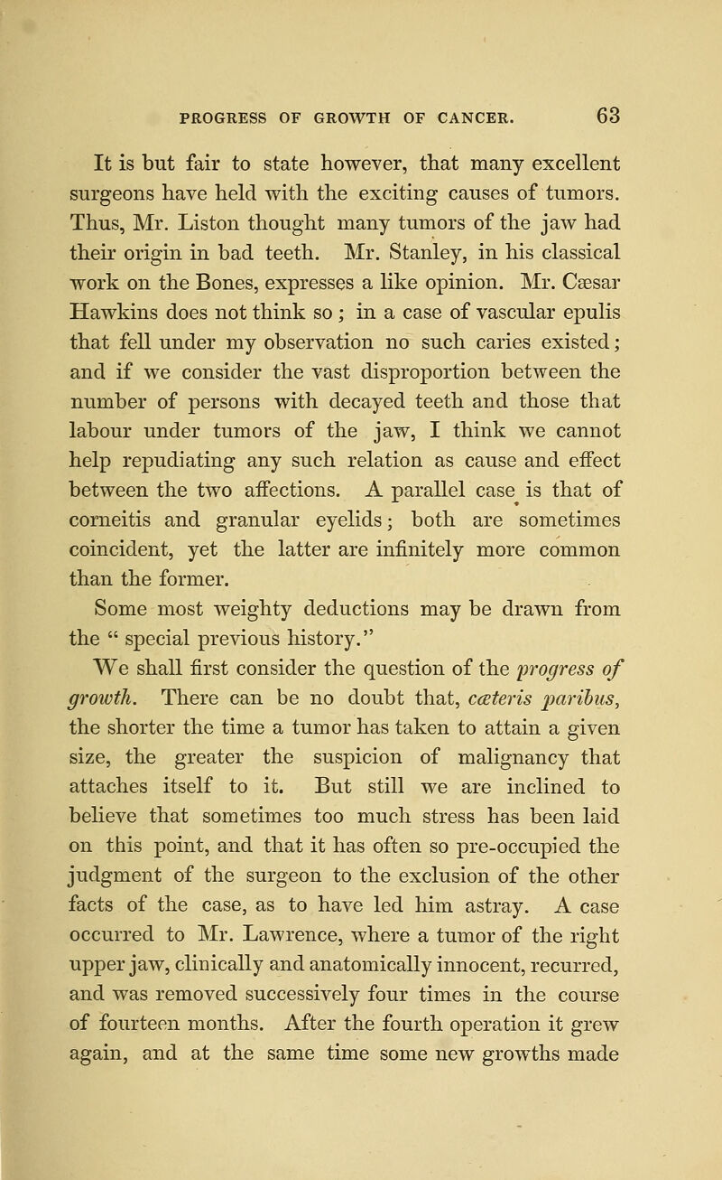 It is but fair to state however, that many excellent surgeons have held with the exciting causes of tumors. Thus, Mr. Listen thought many tumors of the jaw had their origin in bad teeth. Mr. Stanley, in his classical work on the Bones, expresses a like opinion. Mr. Csesar Hawkins does not think so ; in a case of vascular epulis that fell under my observation no such caries existed; and if we consider the vast disproportion between the number of persons with decayed teeth and those that labour under tumors of the jaw, I think we cannot help repudiating any such relation as cause and effect between the two affections. A parallel case is that of comeitis and granular eyelids; both are sometimes coincident, yet the latter are infinitely more common than the former. Some most weighty deductions may be drawn from the  special previous history. We shall first consider the question of the progress of growth. There can be no doubt that, cceteris paribus, the shorter the time a tumor has taken to attain a given size, the greater the suspicion of malignancy that attaches itself to it. But still we are inclined to beheve that sometimes too much stress has been laid on this point, and that it has often so pre-occupied the judgment of the surgeon to the exclusion of the other facts of the case, as to have led him astray. A case occurred to Mr. Lawrence, where a tumor of the right upper jaw, clinically and anatomically innocent, recurred, and was removed successively four times in the course of fourteen months. After the fourth operation it grew again, and at the same time some new growths made