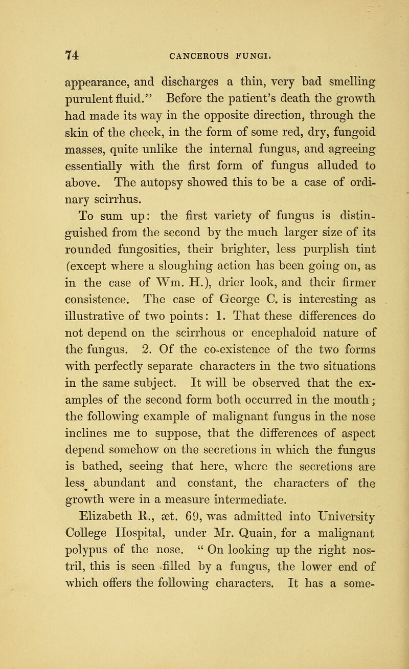 appearance, and discharges a thin, very bad smelling purulent fluid. Before the patient's death the growth had made its way in the opposite direction, through the skin of the cheek, in the form of some red, dry, fungoid masses, quite unlike the internal fungus, and agreeing essentially with the first form of fungus alluded to above. The autopsy showed this to be a case of ordi- nary scirrhus. To sum up: the first variety of fungus is distin- guished from the second by the much larger size of its rounded fungosities, their brighter, less purplish tint (except where a sloughing action has been going on, as in the case of Wm. H.), drier look, and their firmer consistence. The case of George C. is interesting as illustrative of two points: 1. That these differences do not depend on the scirrhous or encephaloid nature of the fungus. 2. Of the co-existence of the two forms with perfectly separate characters in the two situations in the same subject. It will be observed that the ex- amples of the second form both occurred in the mouth; the following example of malignant fungus in the nose inclines me to suppose, that the differences of aspect depend somehow on the secretions in which the fungus is bathed, seeing that here, where the secretions are less^ abundant and constant, the characters of the growth were in a measure intermediate. Elizabeth E,., aet. 69, was admitted into University College Hospital, under Mr. Quain, for a malignant polypus of the nose.  On looking up the right nos- tril, this is seen filled by a fungus, the lower end of which offers the following characters. It has a some-