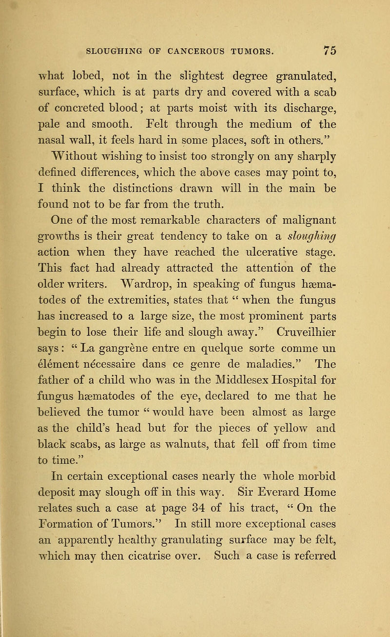 what lobed, not in the slightest degree granulated, surface, which is at parts dry and covered with a scab of concreted blood; at parts moist with its discharge, pale and smooth. Felt through the medium of the nasal wall, it feels hard in some places, soft in others, Without wishing to insist too strongly on any sharply defined differences, which the above cases may point to, I think the distinctions drawn will in the main be found not to be far from the truth. One of the most remarkable characters of malignant growths is their great tendency to take on a sloughing action when they have reached the ulcerative stage. This fact had already attracted the attention of the older writers. Wardrop, in speaking of fungus haema- todes of the extremities, states that  when the fungus has increased to a large size, the most prominent parts begin to lose their life and slough away. Cruveilhier says :  La gangrene entre en quelque sorte comme un element necessaire dans ce genre de maladies. The father of a child who was in the Middlesex Hospital for fungus hsematodes of the eye, declared to me that he believed the tumor  would have been almost as large as the child's head but for the pieces of yellow and black scabs, as large as walnuts, that fell off from time to time. In certain exceptional cases nearly the whole morbid deposit may slough off in this way. Sir Everard Home relates such a case at page 34 of his tract,  On the Formation of Tumors. In still more exceptional cases an apparently healthy granulating surface may be felt, which may then cicatrise over. Such a case is referred