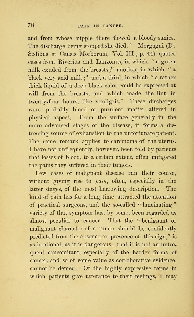 and from whose nipple there flowed a bloody sanies. The discharge being stopped she died. Morgagni (De Sedibus et Causis Morborum, Vol. III., p. 44) quotes cases from Riverius and Lanzonus, in which  a green milk exuded from the breasts; another, in which  a black very acid milk ; and a third, in which  a rather thick liquid of a deep black color could be expressed at will from the breasts, and which made the lint, in twenty-four hours, like verdigris. These discharges were probably blood or purulent matter altered in physical aspect. From the surface generally in the more advanced stages of the disease, it forms a dis- tressing source of exhaustion to the unfortunate patient. The same remark applies to carcinoma of the uterus. I have not unfrequently, however, been told by patients that losses of blood, to a certain extent, often mitigated the pains they suffered in their tumors. Few cases of malignant disease run their course, without giving rise to ^3«m, often, especially in the latter stages, of the most harrowing description. The kind of pain has for a long time attracted the attention of practical surgeons, and the so-called  lancinating  variety of that symptom has, by some, been regarded as almost peculiar to cancer. That the  benignant or malignant character of a tumor should be confidently predicted from the absence or presence of this sign, is as irrational, as it is dangerous; that it is not an unfre- quent concomitant, especially of the harder forms of cancer, and so of some value as corroborative evidence, cannot be denied. Of the highly expressive terms in which patients give utterance to their feelings, I may