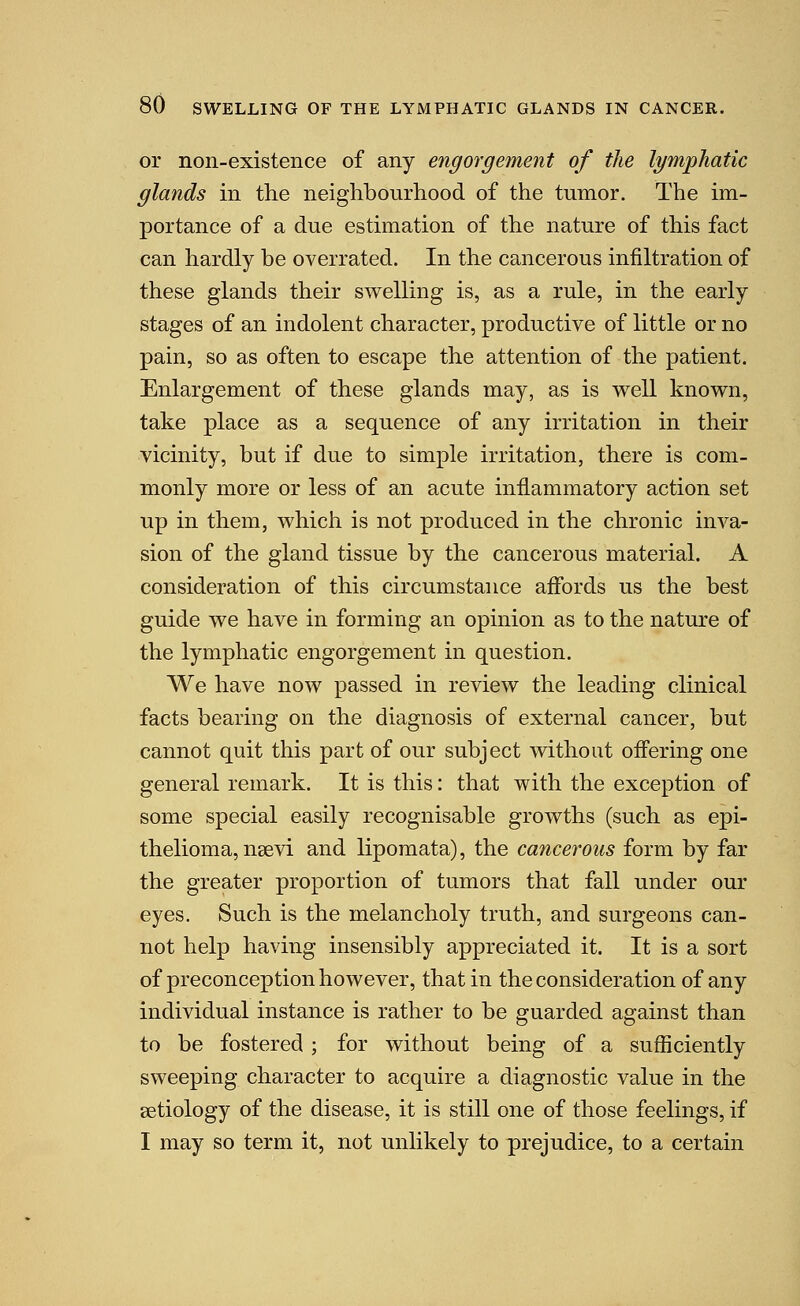 or non-existence of any engorgement of the lymphatic glands in the neighbourhood of the tumor. The im- portance of a due estimation of the nature of this fact can hardly be overrated. In the cancerous infiltration of these glands their swelling is, as a rule, in the early stages of an indolent character, productive of little or no pain, so as often to escape the attention of the patient. Enlargement of these glands may, as is v^ell knovv^n, take place as a sequence of any irritation in their vicinity, but if due to simple irritation, there is com- monly more or less of an acute inflammatory action set up in them, which is not produced in the chronic inva- sion of the gland tissue by the cancerous material. A consideration of this circumstance affords us the best guide we have in forming an opinion as to the nature of the lymphatic engorgement in question. We have now passed in review the leading clinical facts bearing on the diagnosis of external cancer, but cannot quit this part of our subject without offering one general remark. It is this: that with the exception of some special easily recognisable growths (such as epi- thelioma, nee vi and liporaata), the cancerous form by far the greater proportion of tumors that fall under our eyes. Such is the melancholy truth, and surgeons can- not help having insensibly appreciated it. It is a sort of preconception however, that in the consideration of any individual instance is rather to be guarded against than to be fostered ; for without being of a sufficiently sweeping character to acquire a diagnostic value in the aetiology of the disease, it is still one of those feelings, if I may so term it, not unlikely to prejudice, to a certain