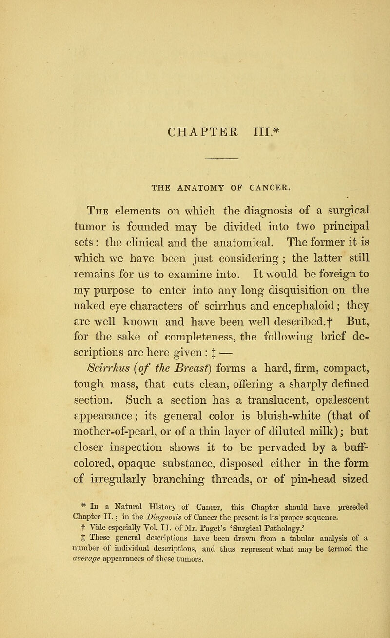CHAPTER IIL* THE ANATOMY OF CANCER. The elements on which the diagnosis of a surgical tumor is founded may be divided into two principal sets : the clinical and the anatomical. The former it is which we have been just considering ; the latter still remains for us to examine into. It would be foreign to my purpose to enter into any long disquisition on the naked eye characters of scirrhus and encephaloid; they are well known and have been well described.•]• But, for the sake of completeness, the following brief de- scriptions are here given: j — Scmhus {of the Breast) forms a hard, firm, compact, tough mass, that cuts clean, offering a sharply defined section. Such a section has a translucent, opalescent appearance; its general color is bluish-white (that of mother-of-pearl, or of a thin layer of diluted milk); but closer inspection shows it to be pervaded by a buff- colored, opaque substance, disposed either in the form of irregularly branching threads, or of pin-head sized * In a Natural History of Cancer, this Chapter should have preceded Chapter II.; iu the Diagnosis of Cancer the present is its proper sequence, t Vide especially Vol. II. of Mr. Paget's 'Surgical Pathology.' X These general descriptions have been drawn from a tabular analysis of a number of individual descriptions, and thus i-epresent what may be termed the average appearances of these tumors.