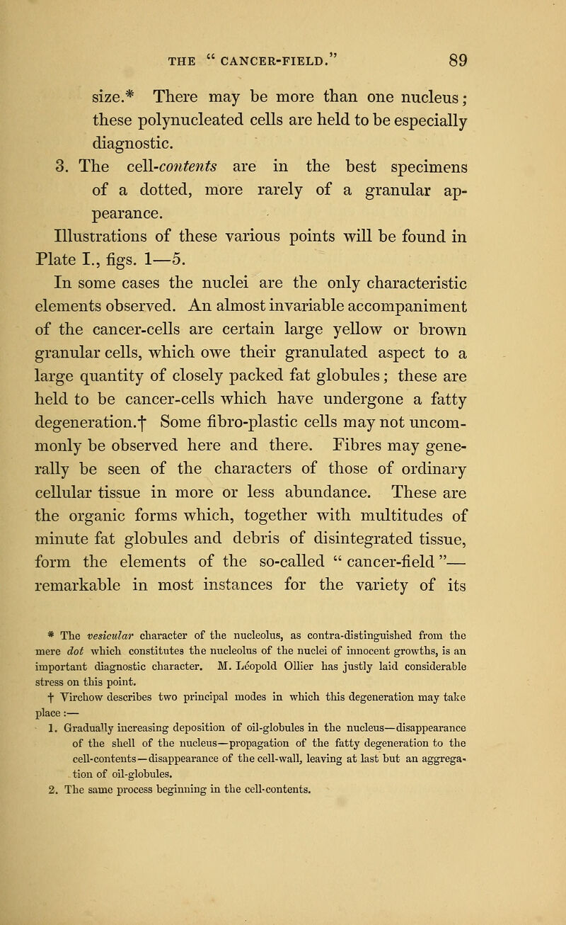 size.* There may be more than one nucleus; these polynucleated cells are held to be especially diagnostic. 3. The ce\l-co7itents are in the best specimens of a dotted, more rarely of a granular ap- pearance. Illustrations of these various points will be found in Plate I., figs. 1—5. In some cases the nuclei are the only characteristic elements observed. An almost invariable accompaniment of the cancer-cells are certain large yellow or brown granular cells, which owe their granulated aspect to a large quantity of closely packed fat globules; these are held to be cancer-cells which have undergone a fatty degeneration.•]• Some fibro-plastic cells may not uncom- monly be observed here and there. Fibres may gene- rally be seen of the characters of those of ordinary cellular tissue in more or less abundance. These are the organic forms which, together with multitudes of minute fat globules and debris of disintegrated tissue, form the elements of the so-called  cancer-field— remarkable in most instances for the variety of its * The vesicular character of the nucleolus, as contra-distinguished from the mere dot which constitutes the nucleolus of the nuclei of innocent growths, is an important diagnostic character. M. Leopold Oilier has justly laid considerable stress on this point. t Virchow describes two principal modes in which this degeneration may take place:— 1. Gradually increasing deposition of oil-globules in the nucleus—disappearance of the shell of the nucleus—propagation of the fatty degeneration to the cell-contents—disappearance of the cell-wall, leaving at last but an aggrega- tion of oil-globules. 2. The same process beginning in the cell-contents.