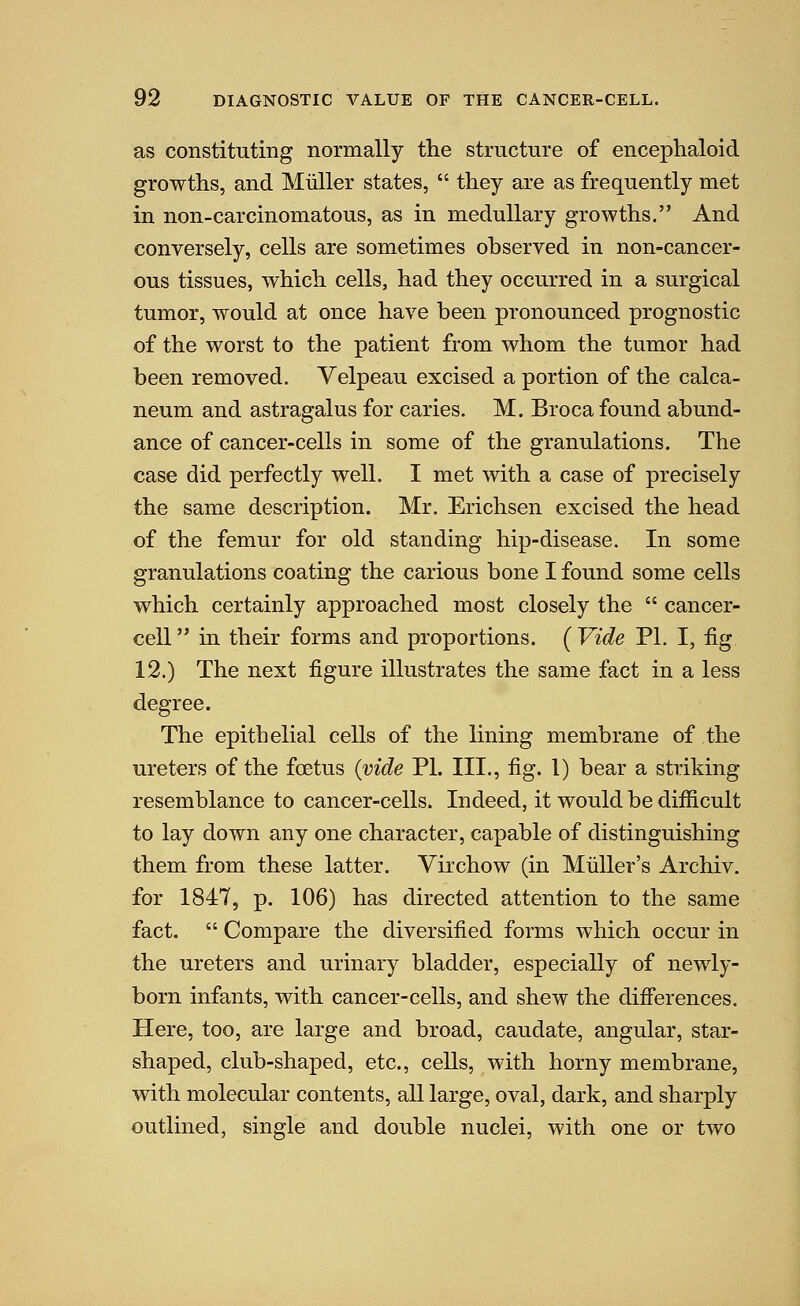 as constituting normally the structure of encephaloid growths, and Miiller states,  they are as frequently met in non-carcinomatous, as in medullary growths. And conversely, cells are sometimes observed in non-cancer- ous tissues, which cells, had they occurred in a surgical tumor, would at once have been pronounced prognostic of the worst to the patient from whom the tumor had been removed. Velpeau excised a portion of the calca- neum and astragalus for caries. M. Broca found abund- ance of cancer-cells in some of the granulations. The case did perfectly well. I met with a case of precisely the same description. Mr. Erichsen excised the head of the femur for old standing hip-disease. In some granulations coating the carious bone I found some cells which certainly approached most closely the  cancer- cell  in their forms and proportions. ( Vide PI. I, fig 12.) The next figure illustrates the same fact in a less degree. The epitbelial cells of the lining membrane of the ureters of the foetus {vide PL III., fig. 1) bear a striking resemblance to cancer-cells. Indeed, it would be difiicult to lay down any one character, capable of distinguishing them from these latter. Virchow (in Mliller's Archiv. for 1847, p. 106) has directed attention to the same fact.  Compare the diversified forms which occur in the ureters and urinary bladder, especially of newly- born infants, with cancer-cells, and shew the diff'erences. Here, too, are large and broad, caudate, angular, star- shaped, club-shaped, etc., cells, with horny membrane, with molecular contents, all large, oval, dark, and sharply outlined, single and double nuclei, with one or two