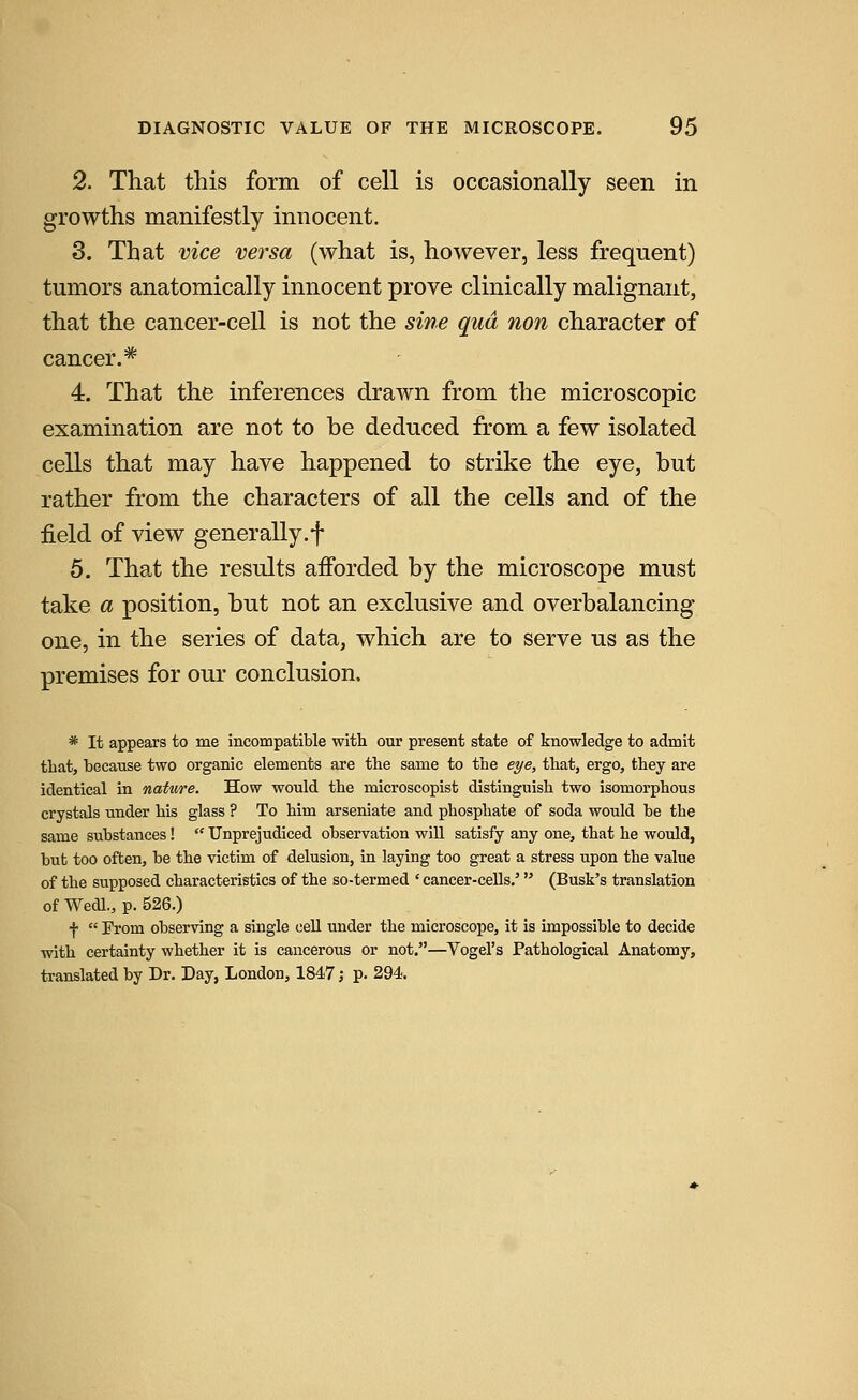 2. That this form of cell is occasionally seen in growths manifestly innocent. 3. That vice versa (what is, however, less frequent) tumors anatomically innocent prove clinically malignant, that the cancer-cell is not the sine qua non character of cancer.* 4. That the inferences drawn from the microscopic examination are not to be deduced from a few isolated cells that may have happened to strike the eye, but rather from the characters of all the cells and of the field of view generally.f 5. That the results afforded by the microscope must take a position, but not an exclusive and overbalancing one, in the series of data, which are to serve us as the premises for our conclusion. * It appears to me incompatible with our present state of knowledge to admit that, because two organic elements are the same to the eye, that, ergo, they are identical in nature. How would the microscopist distinguish two isomorphous crystals under his glass ? To him arseniate and phosphate of soda would be the same substances!  Unprejudiced observation will satisfy any one, that he would, but too often, be the victim of delusion, in laying too great a stress upon the value of the supposed characteristics of the so-termed * cancer-cells.' (Busk's translation of Wedl., p. 526.) f  From observing a single cell under the microscope, it is impossible to decide with certainty whether it is cancerous or not.—^Vogel's Pathological Anatomy, translated by Dr. Day, London, 1847; p. 294.