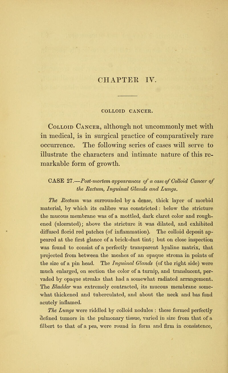 CHAPTER IV. COLLOID CANCER. Colloid Cancer, althougli not uncommonly met with in medical, is in surgical practice of comparatively rare occurrence. The following series of cases will serve to illustrate the characters and intimate nature of this re- markable form of growth. CASE 27.—Post-mortem appearances of a case of Colloid Cancer of the Rectum, Inguinal Glands and Lungs, The Rectum was surrounded by a dense, thick layer of morbid material, by which its calibre was constricted : below the stricture the mucous membrane was of a mottled, dark claret color and rough- ened (ulcerated); above the stricture it was dilated, and exhibited difiused florid red patches (of inflammation). The colloid deposit ap- peared at the first glance of a brick-dust tint; but on close inspection was found to consist of a perfectly transparent hyaline matrix, that projected from between the meshes of an opaque stroma in points of the size of a pin head. The Inguinal Glands (of the right side) were much enlarged, on section the color of a turnip, and translucent, per- vaded by opaque streaks that had a somewhat radiated arrangement. The Bladder was extremely contracted, its mucous membrane some- what thickened and tuberculated, and about the neck and bas fond acutely inflamed. The Lungs were riddled by colloid nodules ; these formed perfectly defined tumors in the pulmonary tissue, varied in size from that of a filbert to that of a pea, were round in form and firm in consistence,