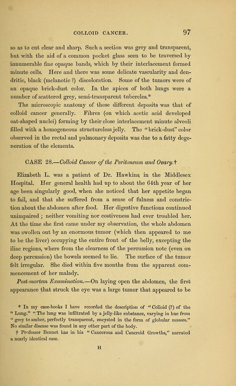 so as to cut clear and sharp. Sucli a section was grey and transparent, but with the aid of a common pocket glass seen to be traversed by- innumerable fine opaque bands, which by their interlacement formed minute cells. Here and there was some delicate vascularity and den- dritic, black (melanotic '?) discoloration. Some of the tumors were of an opaque brick-dust color. In the apices of both lungs were a number of scattered grey, semi-transparent tubercles.* The microscopic anatomy of these difierent deposits was that of colloid cancer generally. Fibres (on which acetic acid developed oat-shaped nuclei) forming by their close interlacement minute alveoli filled with a homogeneous structureless jelly. The  brick-dust color observed in the rectal and pulmonary deposits was due to a fatty dege- neration of the elements. CASE 28.—Colloid Cancer of the Peritoneum and Ovary.f Elizabeth L. was a patient of Dr. Hawkins in the Middlesex Hospital. Her general health had up to about the 64:th year of her age been singularly good, when she noticed that her appetite began to fail, and that she sufiered from a sense of fulness and constric- tion about the abdomen after food. Her digestive functions continued unimpaired ; neither vomiting nor costiveness had ever troubled her. At the time she first came under my observation, the whole abdomen was swollen out by an enormous tumor (which then appeared to me to be the liver) occupying the entire front of the belly, excepting the iliac regions, where from the clearness of the percussion note (even on deep percussion) the bowels seemed to lie. The surface of the tumor felt irregular. She died within five months from the apparent com- mencement of her malady. Post-mortem Examination.—On laying open the abdomen, the first appearance that struck the eye was a lai-ge tumor that appeared to be * In my ease-tooks I have recorded the description of  Colloid (?) of the  Lnng.  The lung was infiltrated hy a jelly-like substance, varying in hue from  grey to amber, perfectly transparent, encysted in the form of globular masses. No similar disease was found in any other part of the body. f Professor Bennet has in his  Cancerous and Cancroid Growths, narrated a nearly identical case. H