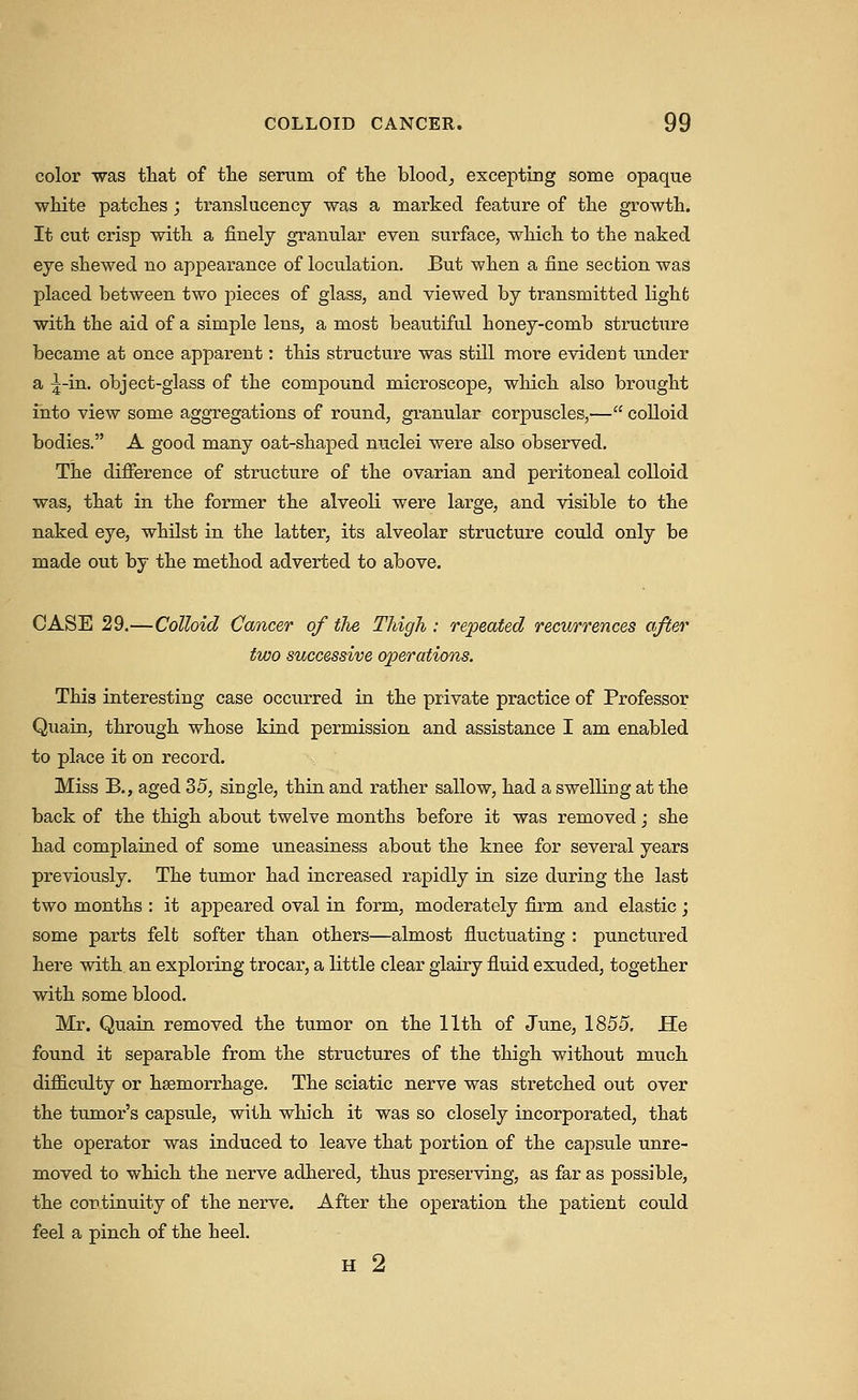 color -was that of the serum of the bloody excepting some opaque white patches; translucency was a marked feature of the growth. It cut crisp with a finely granular even surface, which to the naked eye shewed no appearance of loculation. But when a fine section was placed between two pieces of glass, and viewed by transmitted light with the aid of a simple lens, a most beautiful honey-comb structure became at once apparent: this structure was stUl more evident under a ^-in, object-glass of the compound microscope, which also brought into view some aggregations of round, granular corpuscles,— colloid bodies. A good many oat-shaped nuclei were also observed. The difference of structure of the ovarian and peritoneal colloid was, that in the former the alveoli were large, and visible to the naked eye, whilst in. the latter, its alveolar structure could only be made out by the method adverted to above. CASE 29.—Colloid Cancer of tJie Thigh : repeated recurrences after two successive operations. This interesting case occurred in the private practice of Professor Quain, through whose kind permission and assistance I am enabled to place it on record. Miss B., aged 35, single, thin and rather sallow, had a swelUng at the back of the thigh about twelve months before it was removed; she had complained of some uneasiness about the knee for several years previously. The tumor had increased rapidly in size during the last two months : it ajDpeared oval in form, moderately firm and elastic ; some parts felt softer than others—almost fluctuating : punctured here with an exploring trocar, a little clear glairy fluid exuded, together with some blood, Mr. Quain removed the tumor on the 11th of June, 1855, He found it separable from the structures of the thigh without much difficulty or haemorrhage. The sciatic nerve was stretched out over the tumor's capsule, with which it was so closely incorporated, that the operator was induced to leave that portion of the capsule unre- moved to which the nerve adhered, thus preserving, as far as possible, the continuity of the nerve. After the operation the patient could feel a pinch of the heel. H 2